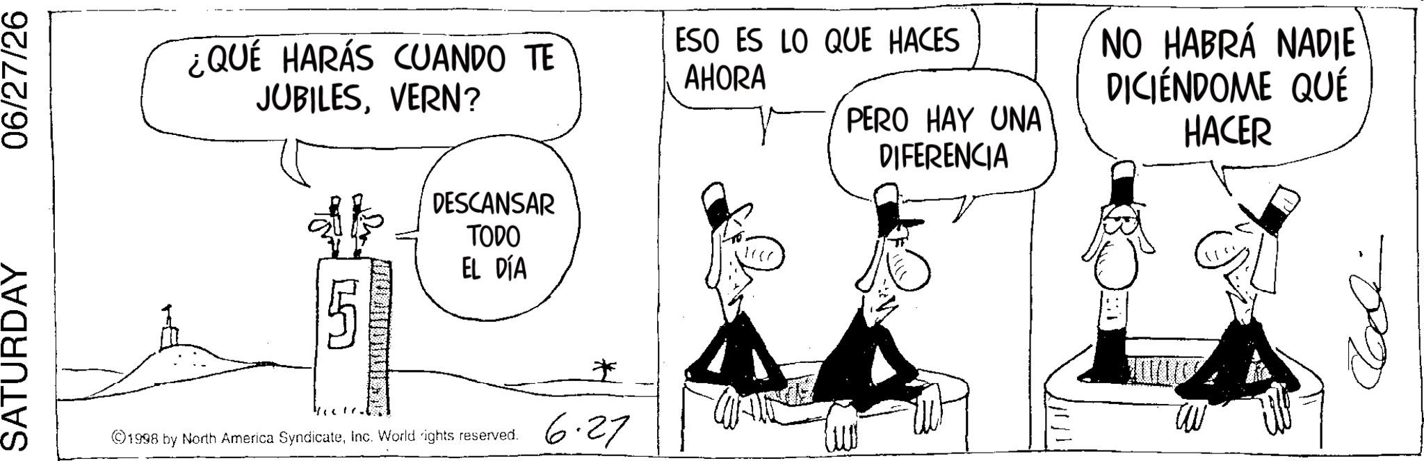 Photo caption OCR: SATURDAY 06/27/26 ¿QUÉ HARÁS CUANDO TE JUBILESVERN? ESO ES LO QUE HACES AHORA PERO HAY UNA DIFERENCIA NO HABRÁ NADIE DICIÉNDOME QUÉ HACER DESCANSAR TODO EL DÍA ©1998 by North America SyndicateInc. World rights reserved. * 6.27 SATURDAY 06/27/26 ¿ QUÉ HARÁS CUANDO TE JUBILESVERN ? ESO ES LO QUE HACES AHORA PERO HAY UNA DIFERENCIA NO HABRÁ NADIE DICIÉNDOME QUÉ HACER DESCANSAR TODO EL DÍA © 1998 by North America SyndicateInc. World rights reserved . * 6.27