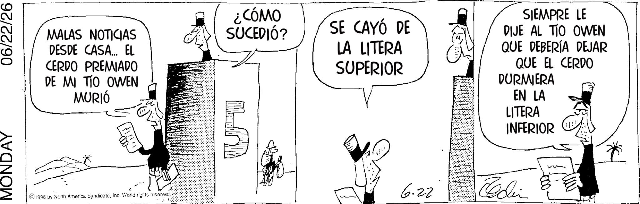 Fictional character OCR: MONDAY 06/22/26 MALAS NOTICIAS DESDE CASA... EL CERDO PREMIADO DE MI TIO OWEN MURIÓ ¿CÓMO SUCEDIÓ? SE CAYÓ DE LA LITERA SUPERIOR SIEMPRE LE DIJE AL TIO OWEN QUE DEBERÍA DEJAR QUE EL CERDO DURMIERA EN LA LITERA INFERIOR 1998 by North America SyndicateInc. World rights reserved. 6.22 Codin MONDAY 06/22/26 MALAS NOTICIAS DESDE CASA ... EL CERDO PREMIADO DE MI TIO OWEN MURIÓ ¿ CÓMO SUCEDIÓ ? SE CAYÓ DE LA LITERA SUPERIOR SIEMPRE LE DIJE AL TIO OWEN QUE DEBERÍA DEJAR QUE EL CERDO DURMIERA EN LA LITERA INFERIOR 1998 by North America SyndicateInc. World rights reserved . 6.22 Codin