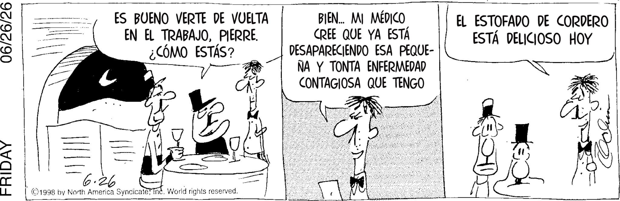 Comic book OCR: FRIDAY 06/26/26 ES BUENO VERTE DE VUELTA EN EL TRABAJOPIERRE. ¿CÓMO ESTÁS? BIEN... MI MÉDICO CREE QUE YA ESTÁ DESAPARECIENDO ESA PEQUE- ÑA Y TONTA ENFERMEDAD CONTAGIOSA QUE TENGO EL ESTOFADO DE CORDERO ESTÁ DELICIOSO HOY 6.26 ©1998 by North America SyndicateInc. World rights reserved. a FRIDAY 06/26/26 ES BUENO VERTE DE VUELTA EN EL TRABAJOPIERRE . ¿ CÓMO ESTÁS ? BIEN ... MI MÉDICO CREE QUE YA ESTÁ DESAPARECIENDO ESA PEQUE- ÑA Y TONTA ENFERMEDAD CONTAGIOSA QUE TENGO EL ESTOFADO DE CORDERO ESTÁ DELICIOSO HOY 6.26 © 1998 by North America SyndicateInc. World rights reserved . a