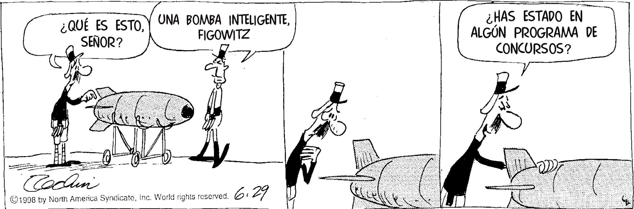 Fiction OCR: ¿QUÉ ES ESTO UNA BOMBA INTELIGENTEFIGOWITZ SEÑOR? ¿HAS ESTADO EN ALGÚN PROGRAMA DE CONCURSOS? Cochin ©1998 by North America SyndicateInc. World rights reserved. 6.29 ¿ QUÉ ES ESTO UNA BOMBA INTELIGENTEFIGOWITZ SEÑOR ? ¿ HAS ESTADO EN ALGÚN PROGRAMA DE CONCURSOS ? Cochin © 1998 by North America SyndicateInc. World rights reserved . 6.29