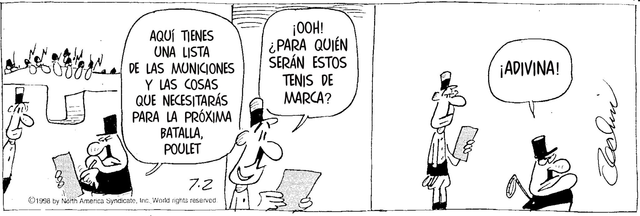 Photo caption OCR: 090 AQUÍ TIENES UNA LISTA DE LAS MUNICIONES Y LAS COSAS QUE NECESITARÁS PARA LA PRÓXIMA BATALLA. POULET ¡00H! ¿PARA QUIÉN SERÁN ESTOS TENIS DE MARCA? 7.2 ©1998 by North America SyndicateInc. World rights reserved. ¡ADIVINA! Cachin 090 AQUÍ TIENES UNA LISTA DE LAS MUNICIONES Y LAS COSAS QUE NECESITARÁS PARA LA PRÓXIMA BATALLA . POULET ¡ 00H ! ¿ PARA QUIÉN SERÁN ESTOS TENIS DE MARCA ? 7.2 © 1998 by North America SyndicateInc. World rights reserved . ¡ ADIVINA ! Cachin
