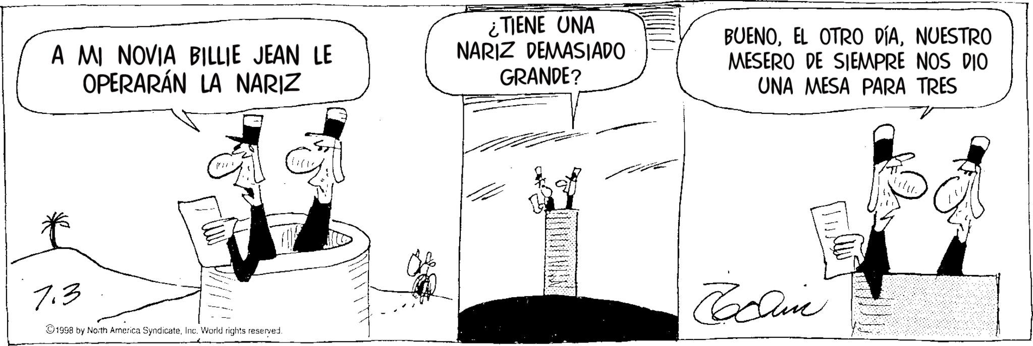 Photo caption OCR: A MI NOVIA BILLIE JEAN LE OPERARÁN LA NARIZ ¿TIENE UNA NARIZ DEMASIADO GRANDE? BUENONUESTRO MESERO DE SIEMPRE NOS DIO UNA MESA PARA TRES 7.3 1998 by North America SyndicateInc. World rights reserved. Chin A MI NOVIA BILLIE JEAN LE OPERARÁN LA NARIZ ¿ TIENE UNA NARIZ DEMASIADO GRANDE ? BUENOEL OTRO DÍANUESTRO MESERO DE SIEMPRE NOS DIO UNA MESA PARA TRES 7.3 1998 by North America SyndicateInc. World rights reserved . Chin