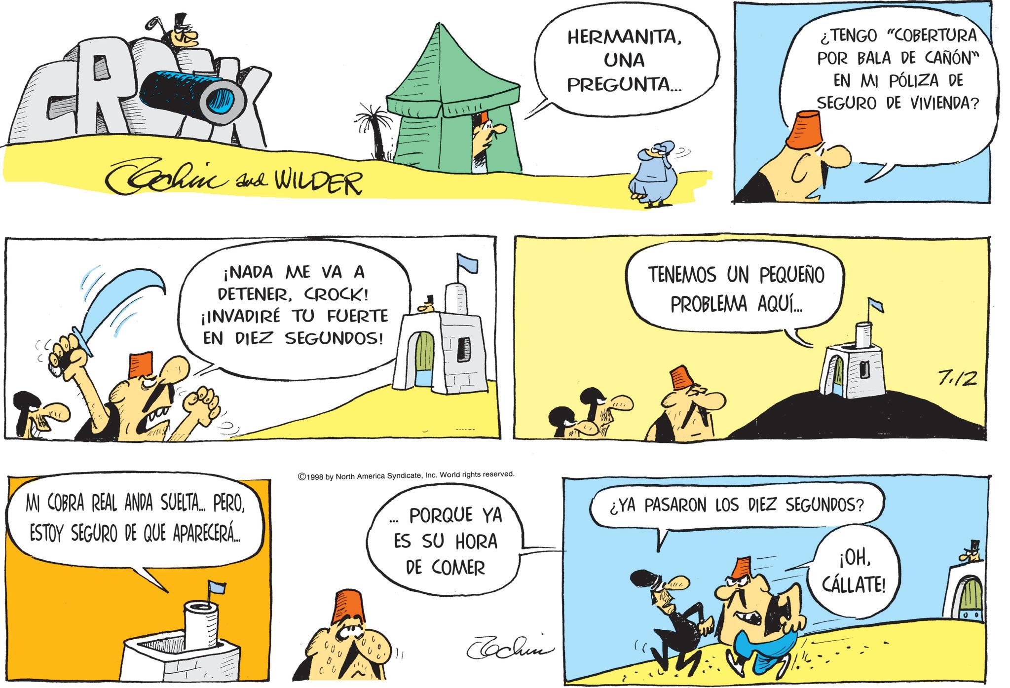 Publication OCR: Cochin and WILDER HERMANITA¿TENGO "COBERTURA UNA PREGUNTA... POR BALA DE CAÑÓN" EN MI PÓLIZA DE SEGURO DE VIVIENDA? ¡NADA ME VA A DETENERCROCK! ¡INVADIRÉ TU FUERTE EN DIEZ SEGUNDOS! TENEMOS UN PEQUEÑO PROBLEMA AQUÍ... MI COBRA REAL ANDA SUELTA... PEROESTOY SEGURO DE QUE APARECERÁ... 1998 by North America SyndicateInc. World rights reserved. PORQUE YA ES SU HORA DE COMER ¿YA PASARON LOS DIEZ SEGUNDOS? ¡OHCÁLLATE! 00 CO Jochin 7.12 Cochin and WILDER HERMANITA¿ TENGO " COBERTURA UNA PREGUNTA ... POR BALA DE CAÑÓN " EN MI PÓLIZA DE SEGURO DE VIVIENDA ? ¡ NADA ME VA A DETENERCROCK ! ¡ INVADIRÉ TU FUERTE EN DIEZ SEGUNDOS ! TENEMOS UN PEQUEÑO PROBLEMA AQUÍ ... MI COBRA REAL ANDA SUELTA ... PEROESTOY SEGURO DE QUE APARECERÁ ... 1998 by North America SyndicateInc. World rights reserved . PORQUE YA ES SU HORA DE COMER ¿ YA PASARON LOS DIEZ SEGUNDOS ? ¡ OHCÁLLATE ! 00 CO Jochin 7.12