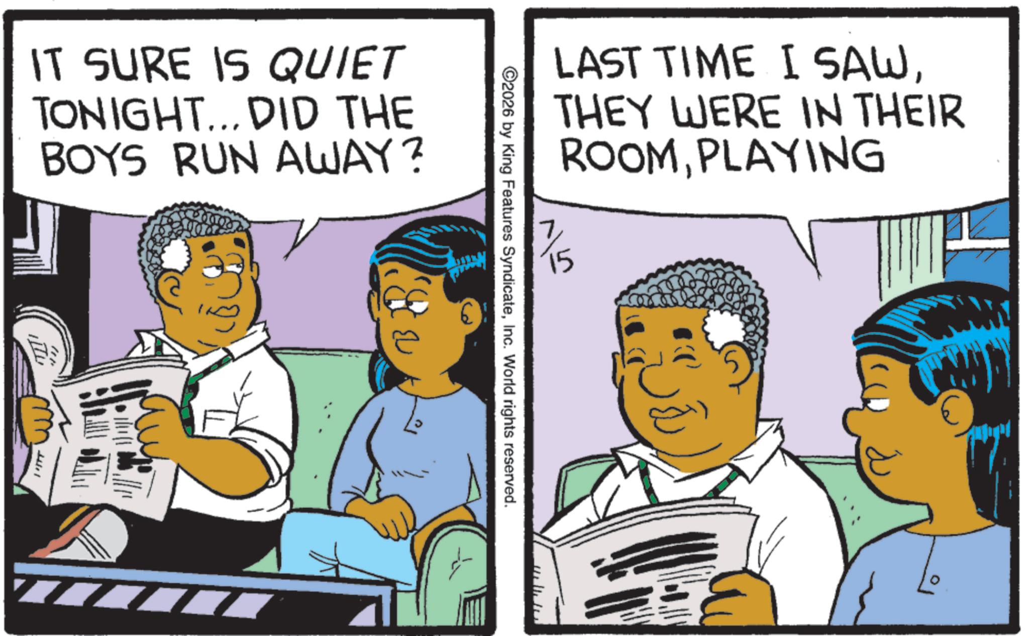 Comics OCR: 15 LAST TIME I SAWTHEY WERE IN THEIR ROOMPLAYING ©2026 by King Features SyndicateInc. World rights reserved. IT SURE IS QUIET TONIGHT... DID THE BOYS RUN AWAY? " 15 LAST TIME I SAWTHEY WERE IN THEIR ROOMPLAYING © 2026 by King Features SyndicateInc. World rights reserved . IT SURE IS QUIET TONIGHT ... DID THE BOYS RUN AWAY ? "