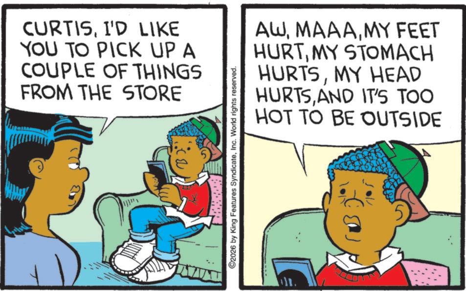 Fictional character OCR: CURTISI'D LIKE YOU TO PICK UP A COUPLE OF THINGS FROM THE STORE AWMY FEET HURTMY STOMACH HURTSMY HEAD HURTSAND IT'S TOO HOT TO BE OUTSIDE ©2026 by King Features SyndicateInc. World rights reserved. CURTISI'D LIKE YOU TO PICK UP A COUPLE OF THINGS FROM THE STORE AWMY FEET HURTMY STOMACH HURTSMY HEAD HURTSAND IT'S TOO HOT TO BE OUTSIDE © 2026 by King Features SyndicateInc. World rights reserved .
