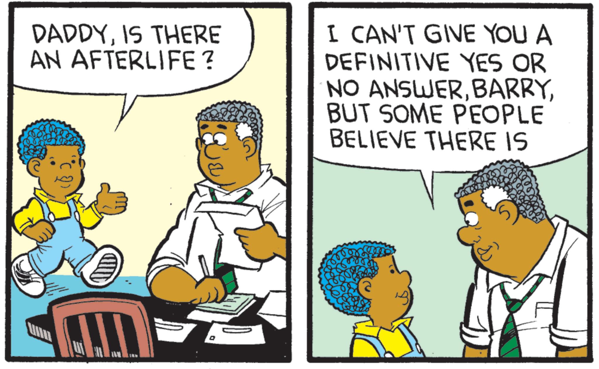 Comics OCR: DADDYIS THERE AN AFTERLIFE? I CAN'T GIVE YOU A DEFINITIVE YES OR NO ANSWERBUT SOME PEOPLE BELIEVE THERE IS D B DADDYIS THERE AN AFTERLIFE ? I CAN'T GIVE YOU A DEFINITIVE YES OR NO ANSWERBUT SOME PEOPLE BELIEVE THERE IS D B