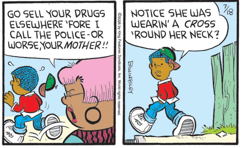Publication OCR: GO SELL YOUR DRUGS ELSEWHERE 'FORE I CALL THE POLICE-OR WORSEYOUR MOTHER!! NOTICE SHE WAS WEARIN' A CROSS 'ROUND HER NECK? BILLINGSLEY ©2026 by King Features SyndicateInc. World rights reserved. m 7/18 8 GO SELL YOUR DRUGS ELSEWHERE ' FORE I CALL THE POLICE - OR WORSEYOUR MOTHER !! NOTICE SHE WAS WEARIN ' A CROSS ' ROUND HER NECK ? BILLINGSLEY © 2026 by King Features SyndicateInc. World rights reserved . m 7/18 8