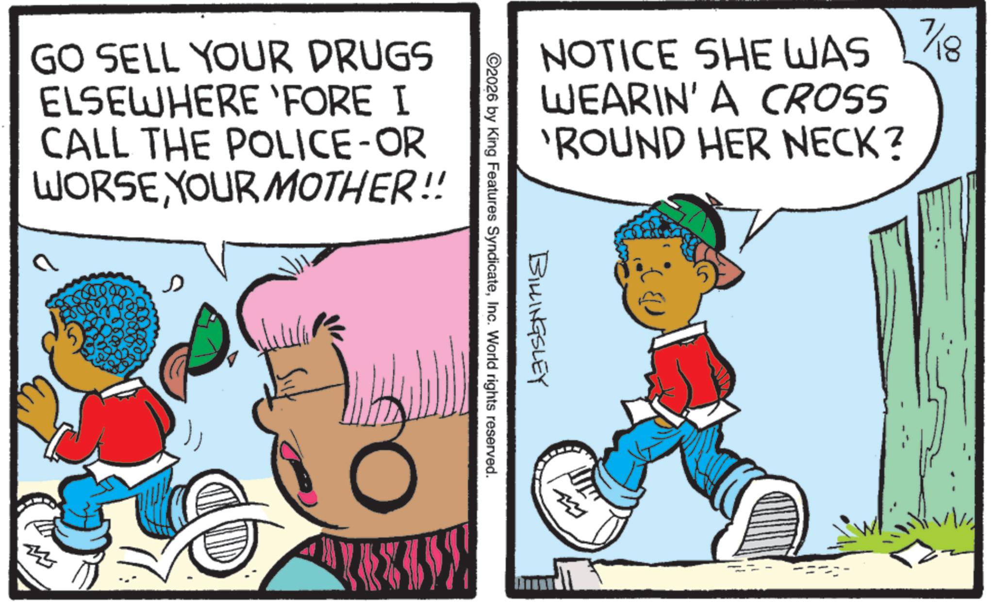 Publication OCR: GO SELL YOUR DRUGS ELSEWHERE 'FORE I CALL THE POLICE-OR WORSEYOUR MOTHER!! NOTICE SHE WAS WEARIN' A CROSS 'ROUND HER NECK? BILLINGSLEY ©2026 by King Features SyndicateInc. World rights reserved. m 7/18 8 GO SELL YOUR DRUGS ELSEWHERE ' FORE I CALL THE POLICE - OR WORSEYOUR MOTHER !! NOTICE SHE WAS WEARIN ' A CROSS ' ROUND HER NECK ? BILLINGSLEY © 2026 by King Features SyndicateInc. World rights reserved . m 7/18 8