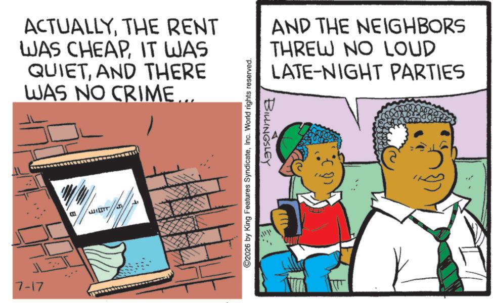 Animated cartoon OCR: ACTUALLYTHE RENT WAS CHEAPIT WAS QUIETAND THERE WAS NO CRIME... ????? 7-17 ©2026 by King Features SyndicateInc. World rights reserved. BILLINGSLEY AND THE NEIGHBORS THREW NO LOUD LATE-NIGHT PARTIES ACTUALLYTHE RENT WAS CHEAPIT WAS QUIETAND THERE WAS NO CRIME ... ????? 7-17 © 2026 by King Features SyndicateInc. World rights reserved . BILLINGSLEY AND THE NEIGHBORS THREW NO LOUD LATE - NIGHT PARTIES