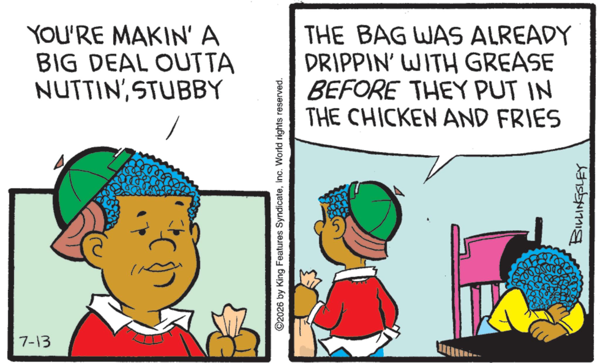 Fictional character OCR: 7-13 YOU'RE MAKIN' A BIG DEAL OUTTA NUTTIN' STUBBY THE BAG WAS ALREADY DRIPPIN' WITH GREASE BEFORE THEY PUT IN THE CHICKEN AND FRIES ©2026 by King Features SyndicateInc. World rights reserved. BILLINGSLEY 7-13 YOU'RE MAKIN ' A BIG DEAL OUTTA NUTTIN ' STUBBY THE BAG WAS ALREADY DRIPPIN ' WITH GREASE BEFORE THEY PUT IN THE CHICKEN AND FRIES © 2026 by King Features SyndicateInc. World rights reserved . BILLINGSLEY