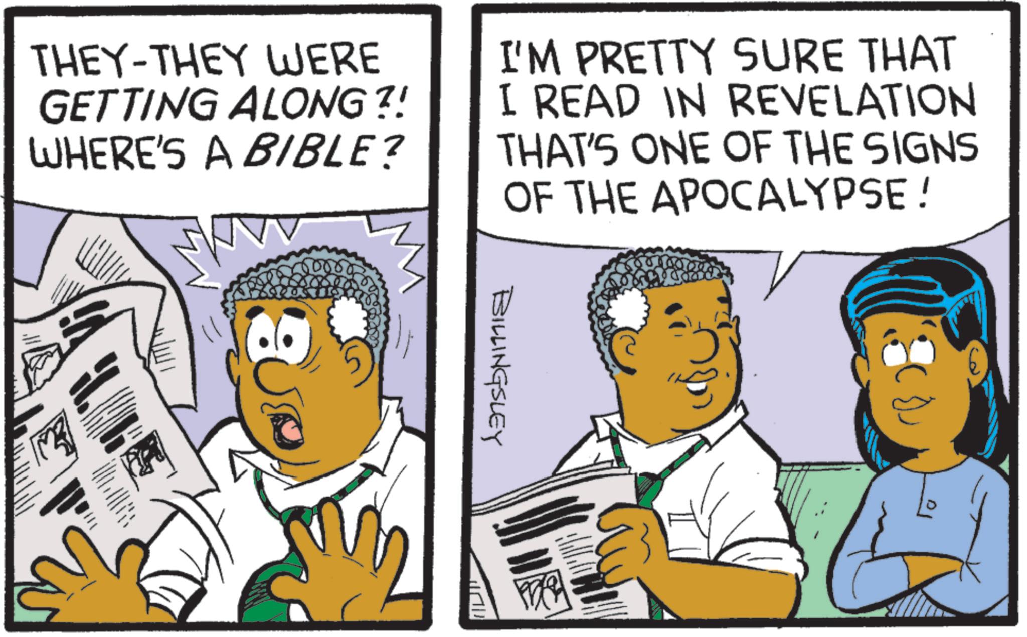 Animation OCR: THEY-THEY WERE GETTING ALONG ?! WHERE'S A BIBLE? I'M PRETTY SURE THAT I READ IN REVELATION THAT'S ONE OF THE SIGNS OF THE APOCALYPSE! - 5000 BILLINGSLEY THEY - THEY WERE GETTING ALONG ? ! WHERE'S A BIBLE ? I'M PRETTY SURE THAT I READ IN REVELATION THAT'S ONE OF THE SIGNS OF THE APOCALYPSE ! - 5000 BILLINGSLEY