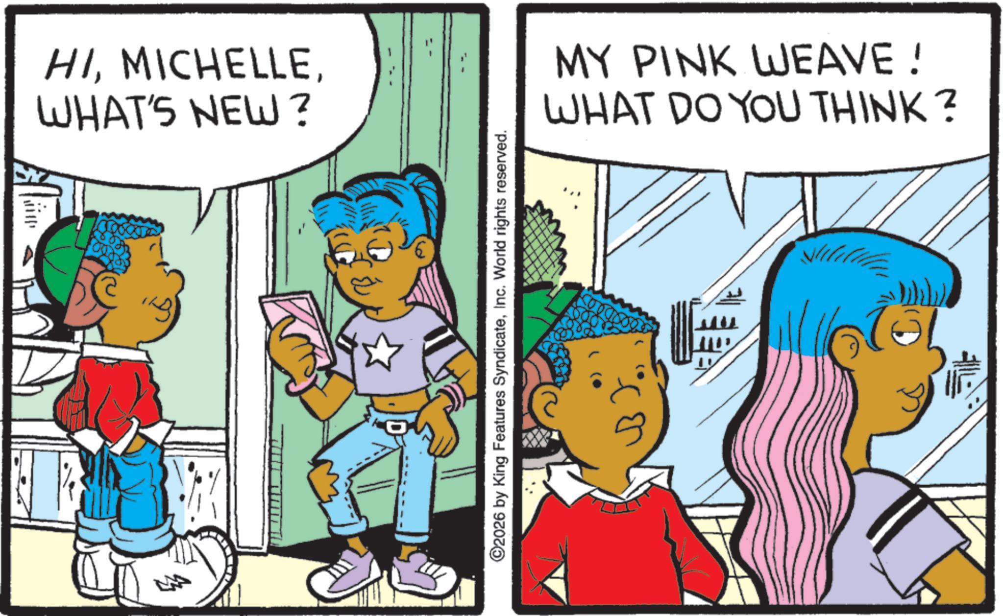 Fictional character OCR: HIWHAT'S NEW? ©2026 by King Features SyndicateInc. World rights reserved. MY PINK WEAVE! WHAT DO YOU THINK? HIWHAT'S NEW ? © 2026 by King Features SyndicateInc. World rights reserved . MY PINK WEAVE ! WHAT DO YOU THINK ?
