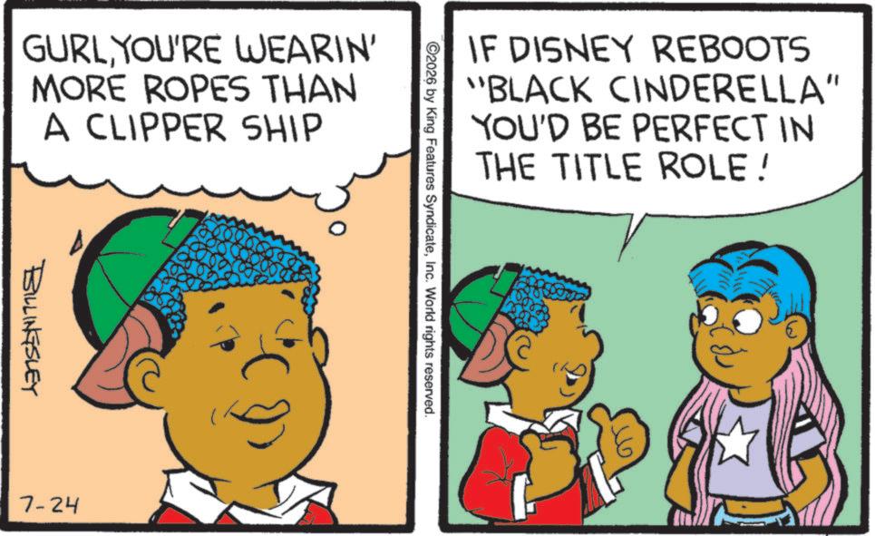 Animation OCR: IF DISNEY REBOOTS "BLACK CINDERELLA" YOU'D BE PERFECT IN THE TITLE ROLE! ©2026 by King Features SyndicateInc. World rights reserved. GURLYOU'RE WEARIN' MORE ROPES THAN A CLIPPER SHIP BILLINGSLEY 7-24 IF DISNEY REBOOTS " BLACK CINDERELLA " YOU'D BE PERFECT IN THE TITLE ROLE ! © 2026 by King Features SyndicateInc. World rights reserved . GURLYOU'RE WEARIN ' MORE ROPES THAN A CLIPPER SHIP BILLINGSLEY 7-24
