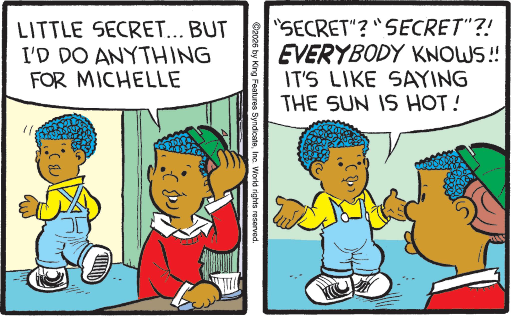Fictional character OCR: LITTLE SECRET... BUT I'D DO ANYTHING FOR MICHELLE "SECRET"? "SECRET"?! EVERYBODY KNOWS!! IT'S LIKE SAYING THE SUN IS HOT! ©2026 by King Features SyndicateInc. World rights reserved. LITTLE SECRET ... BUT I'D DO ANYTHING FOR MICHELLE " SECRET " ? " SECRET " ?! EVERYBODY KNOWS !! IT'S LIKE SAYING THE SUN IS HOT ! © 2026 by King Features SyndicateInc. World rights reserved .