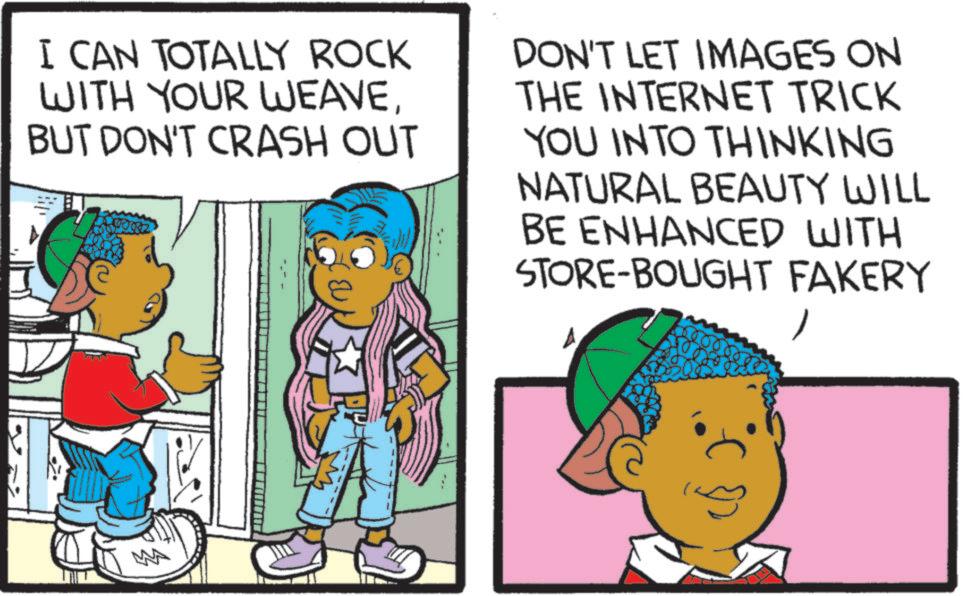 Animation OCR: I CAN TOTALLY ROCK WITH YOUR WEAVEBUT DON'T CRASH OUT +00002 DON'T LET IMAGES ON THE INTERNET TRICK YOU INTO THINKING NATURAL BEAUTY WILL BE ENHANCED WITH STORE-BOUGHT FAKERY I CAN TOTALLY ROCK WITH YOUR WEAVEBUT DON'T CRASH OUT +00002 DON'T LET IMAGES ON THE INTERNET TRICK YOU INTO THINKING NATURAL BEAUTY WILL BE ENHANCED WITH STORE - BOUGHT FAKERY