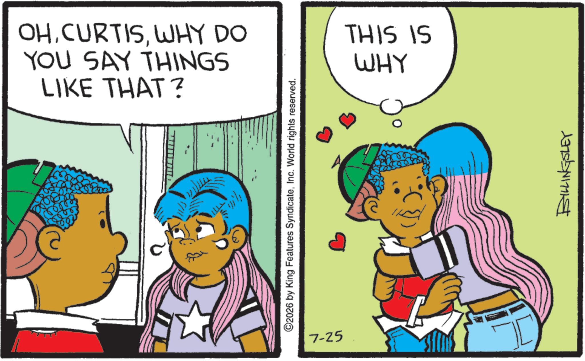 Fictional character OCR: OHWHY DO YOU SAY THINGS LIKE THAT? ©2026 by King Features SyndicateInc. World rights reserved. E 7-25 THIS IS WHY BILLINGSLEY OHWHY DO YOU SAY THINGS LIKE THAT ? © 2026 by King Features SyndicateInc. World rights reserved . E 7-25 THIS IS WHY BILLINGSLEY