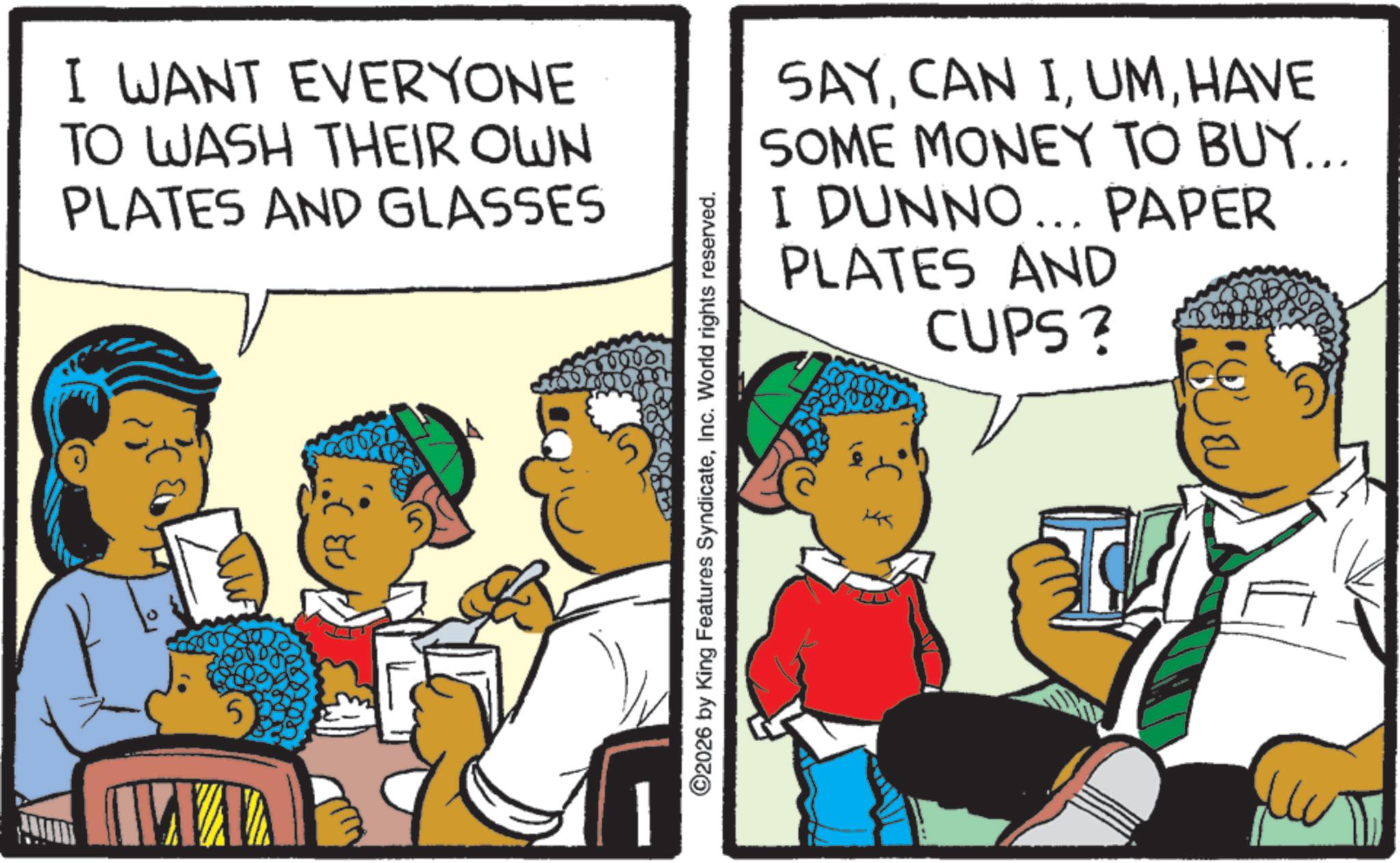 Animated cartoon OCR: I WANT EVERYONE TO WASH THEIR OWN PLATES AND GLASSES 5 0000 ©2026 by King Features SyndicateInc. World rights reserved. SAYHAVE SOME MONEY TO BUY... I DUNNO... PAPER PLATES AND CUPS? I WANT EVERYONE TO WASH THEIR OWN PLATES AND GLASSES 5 0000 © 2026 by King Features SyndicateInc. World rights reserved . SAYCAN IHAVE SOME MONEY TO BUY ... I DUNNO ... PAPER PLATES AND CUPS ?