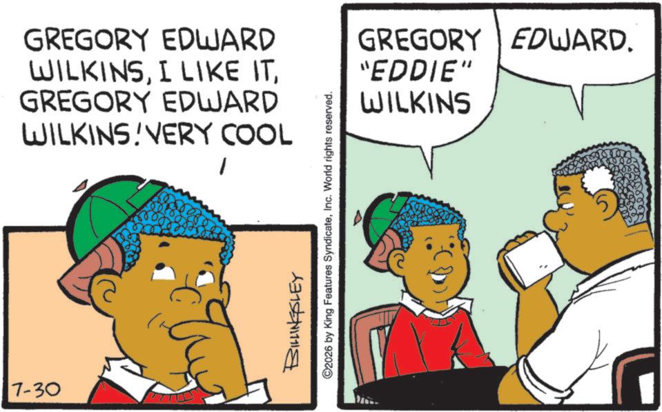 Animated cartoon OCR: 7-30 GREGORY EDWARD WILKINSGREGORY EDWARD WILKINS VERY COOL BILLINGSLEY ©2026 by King Features SyndicateInc. World rights reserved. GREGORY EDWARD. "EDDIE" WILKINS 7-30 GREGORY EDWARD WILKINSI LIKE ITGREGORY EDWARD WILKINS VERY COOL BILLINGSLEY © 2026 by King Features SyndicateInc. World rights reserved . GREGORY EDWARD . " EDDIE " WILKINS
