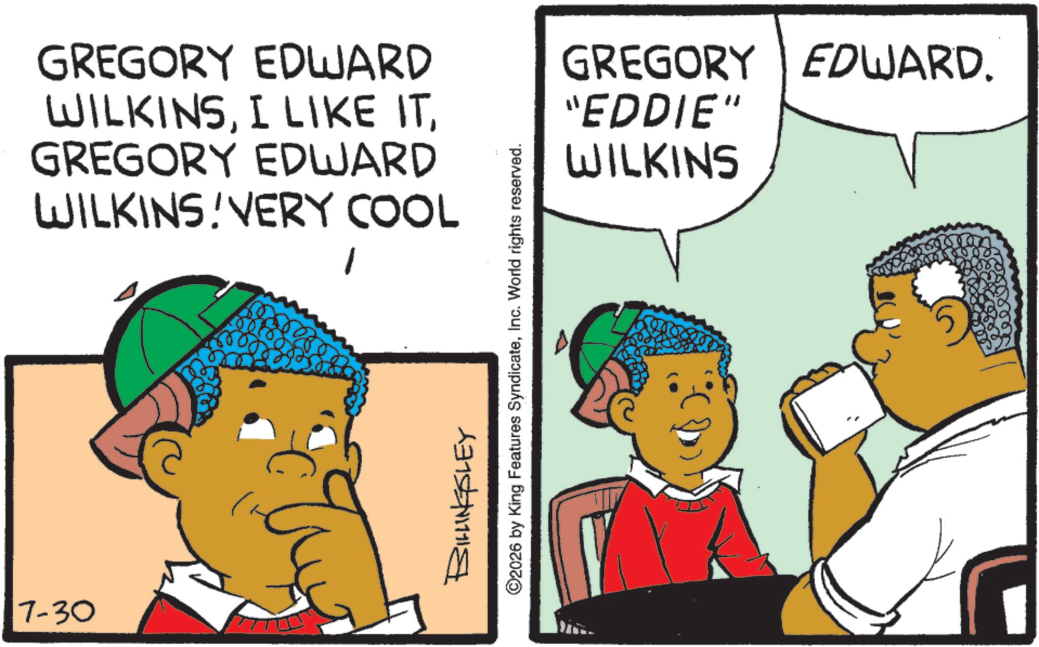 Animated cartoon OCR: 7-30 GREGORY EDWARD WILKINSGREGORY EDWARD WILKINS VERY COOL BILLINGSLEY ©2026 by King Features SyndicateInc. World rights reserved. GREGORY EDWARD. "EDDIE" WILKINS 7-30 GREGORY EDWARD WILKINSI LIKE ITGREGORY EDWARD WILKINS VERY COOL BILLINGSLEY © 2026 by King Features SyndicateInc. World rights reserved . GREGORY EDWARD . " EDDIE " WILKINS