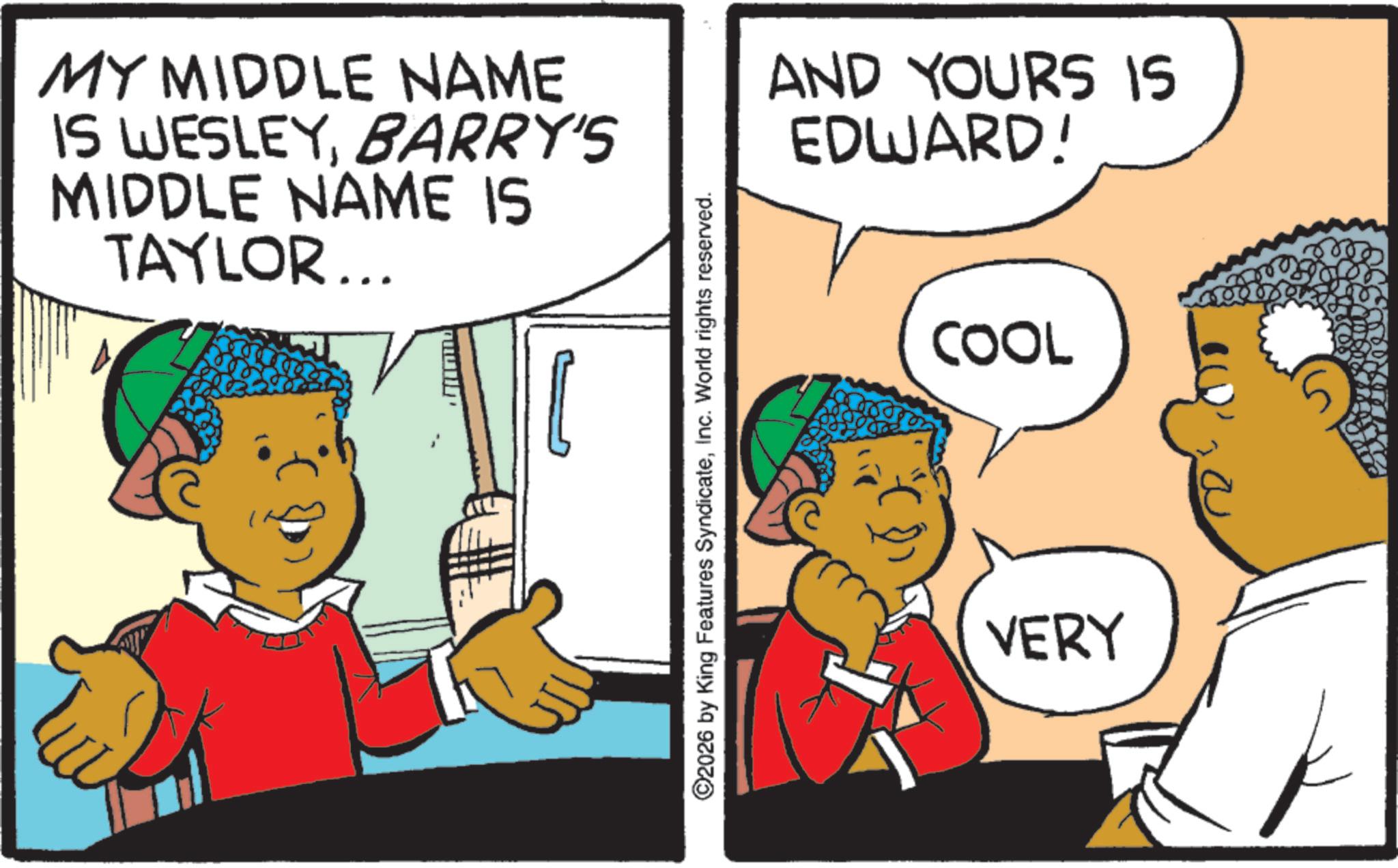 Child OCR: MY MIDDLE NAME IS WESLEYBARRY'S MIDDLE NAME IS TAYLOR... ©2026 by King Features SyndicateInc. World rights reserved. AND YOURS IS EDWARD! COOL VERY MY MIDDLE NAME IS WESLEYBARRY'S MIDDLE NAME IS TAYLOR ... © 2026 by King Features SyndicateInc. World rights reserved . AND YOURS IS EDWARD ! COOL VERY