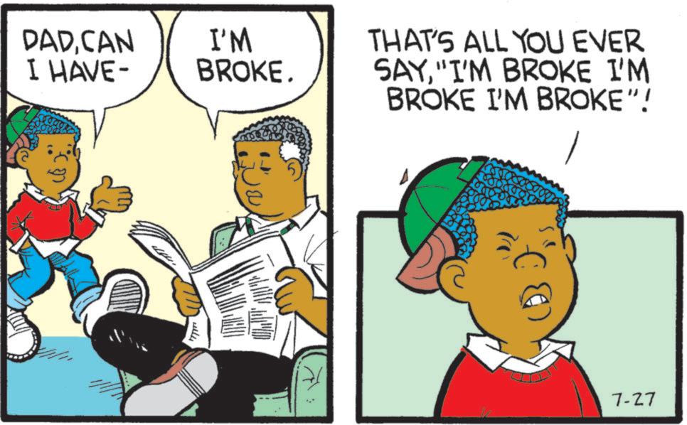 Animation OCR: DADCAN I HAVE- I'M BROKE. THAT'S ALL YOU EVER SAY"I'M BROKE I'M (??) will BROKE I'M BROKE"! 7-27 DADCAN I HAVE- I'M BROKE . THAT'S ALL YOU EVER SAY" I'M BROKE I'M ( ?? ) will BROKE I'M BROKE " ! 7-27