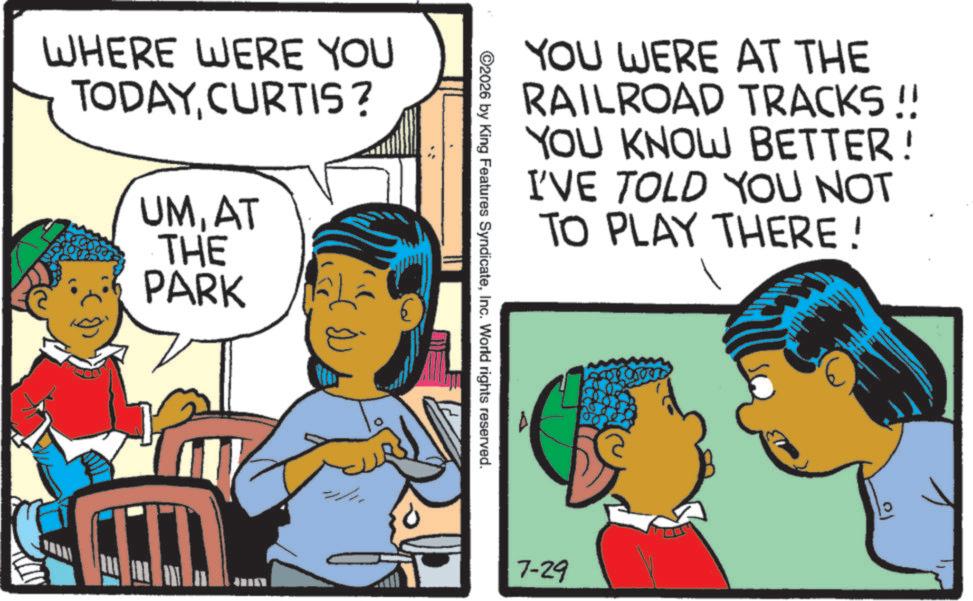 Comics OCR: WHERE WERE YOU TODAYCURTIS? UMAT THE PARK ??? YOU WERE AT THE RAILROAD TRACKS!! YOU KNOW BETTER! I'VE TOLD YOU NOT TO PLAY THERE! ©2026 by King Features SyndicateInc. World rights reserved. 7-29 WHERE WERE YOU TODAYCURTIS ? UMAT THE PARK ??? YOU WERE AT THE RAILROAD TRACKS !! YOU KNOW BETTER ! I'VE TOLD YOU NOT TO PLAY THERE ! © 2026 by King Features SyndicateInc. World rights reserved . 7-29