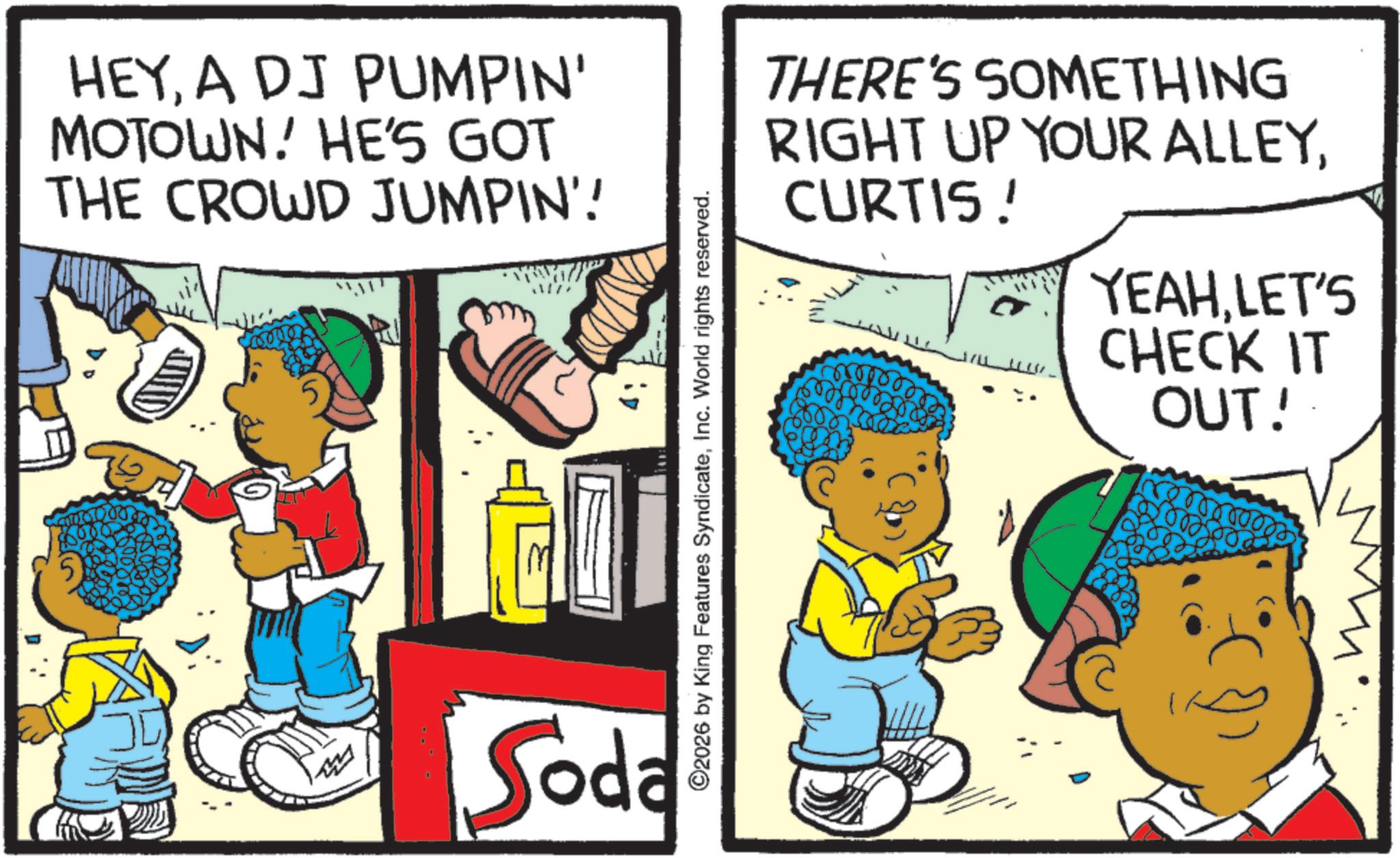 Publication OCR: HEYA DJ PUMPIN' MOTOWN. HE'S GOT THE CROWD JUMPIN'! 5 Soda ©2026 by King Features SyndicateInc. World rights reserved. THERE'S SOMETHING RIGHT UP YOUR ALLEYCURTIS ! YEAHLET'S CHECK IT OUT! HEYA DJ PUMPIN ' MOTOWN . HE'S GOT THE CROWD JUMPIN ' ! 5 Soda © 2026 by King Features SyndicateInc. World rights reserved . THERE'S SOMETHING RIGHT UP YOUR ALLEYCURTIS ! YEAHLET'S CHECK IT OUT !