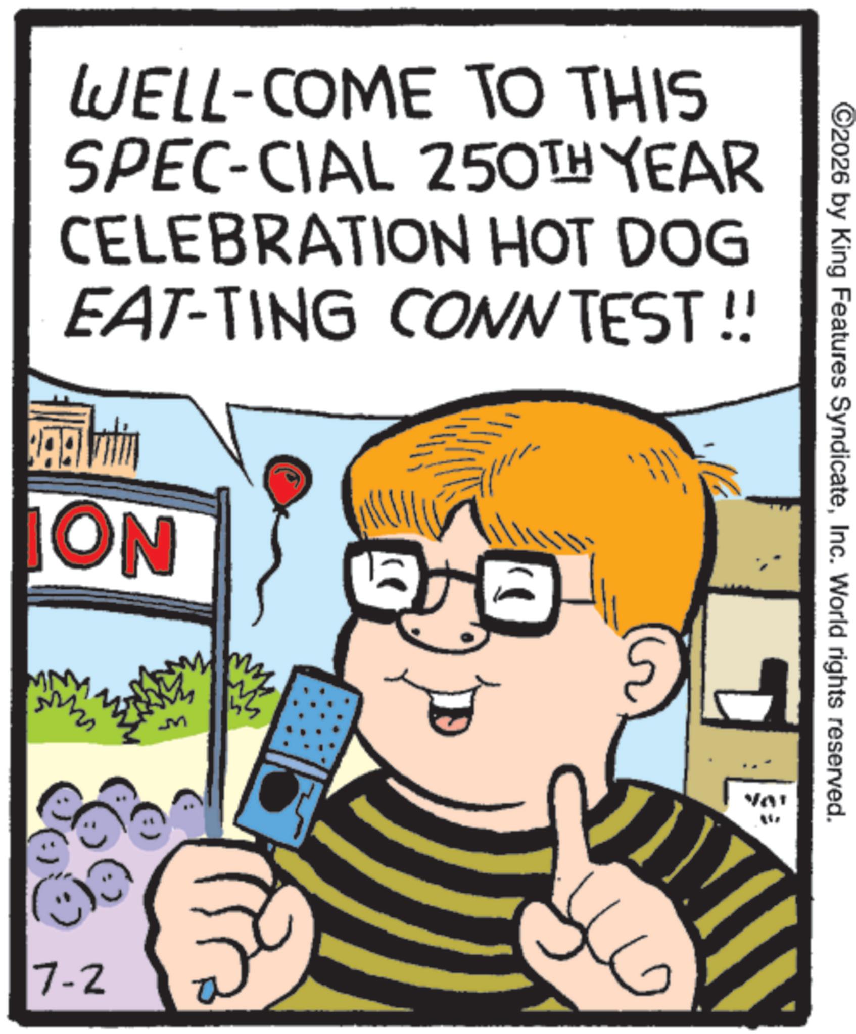 Fiction OCR: WELL-COME TO THIS SPEC-CIAL 250TH YEAR CELEBRATION HOT DOG EAT-TING CONN TEST!! ON 7-2 ©2026 by King Features SyndicateInc. World rights reserved. VA' WELL - COME TO THIS SPEC - CIAL 250TH YEAR CELEBRATION HOT DOG EAT - TING CONN TEST !! ON 7-2 © 2026 by King Features SyndicateInc. World rights reserved . VA '