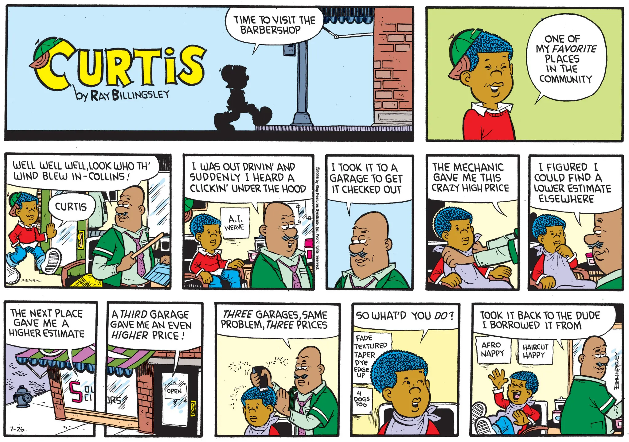 Animation OCR: CURTIS by RAY BILLINGSLEY TIME TO VISIT THE BARBERSHOP WELL WELL WELLLOOK WHO TH' WIND BLEW IN-COLLINS! CURTIS I WAS OUT DRIVIN' AND SUDDENLY I HEARD A CLICKIN' UNDER THE HOOD A.I. WEAVE HOR ONE OF MY FAVORITE PLACES IN THE COMMUNITY I TOOK IT TO A GARAGE TO GET IT CHECKED OUT THE MECHANIC GAVE ME THIS CRAZY HIGH PRICE I FIGURED I COULD FIND A LOWER ESTIMATE ELSEWHERE ©2026 by King Features SyndicateInc. World rights reserved. THE NEXT PLACE GAVE ME A HIGHER ESTIMATE ATHIRD GARAGE GAVE ME AN EVEN HIGHER PRICE! THREE GARAGESSAME PROBLEMTHREE PRICES 50 WHAT'D YOU DO? FADE TEXTURED 7-26 OL ORS OPEN TAPER DYE EDGE. UP 4 DOGS TOO TOOK IT BACK TO THE DUDE I BORROWED IT FROM AFRO HAIRCUT NAPPY HAPPY CURTIS by RAY BILLINGSLEY TIME TO VISIT THE BARBERSHOP WELL WELL WELLLOOK WHO TH ' WIND BLEW IN - COLLINS ! CURTIS I WAS OUT DRIVIN ' AND SUDDENLY I HEARD A CLICKIN ' UNDER THE HOOD A.I. WEAVE HOR ONE OF MY FAVORITE PLACES IN THE COMMUNITY I TOOK IT TO A GARAGE TO GET IT CHECKED OUT THE MECHANIC GAVE ME THIS CRAZY HIGH PRICE I FIGURED I COULD FIND A LOWER ESTIMATE ELSEWHERE © 2026 by King Features SyndicateInc. World rights reserved . THE NEXT PLACE GAVE ME A HIGHER ESTIMATE ATHIRD GARAGE GAVE ME AN EVEN HIGHER PRICE ! THREE GARAGESSAME PROBLEMTHREE PRICES 50 WHAT'D YOU DO ? FADE TEXTURED 7-26 OL ORS OPEN TAPER DYE EDGE . UP 4 DOGS TOO TOOK IT BACK TO THE DUDE I BORROWED IT FROM AFRO HAIRCUT NAPPY HAPPY