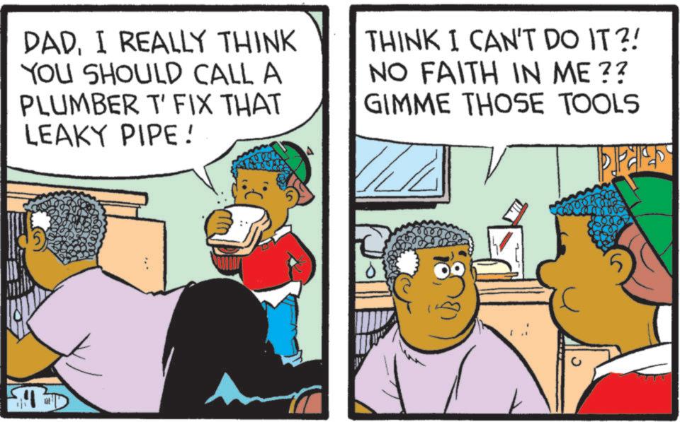 Fiction OCR: DADI REALLY THINK YOU SHOULD CALL A PLUMBER T' FIX THAT LEAKY PIPE! THINK I CAN'T DO IT?! NO FAITH IN ME?? GIMME THOSE TOOLS PA DADI REALLY THINK YOU SHOULD CALL A PLUMBER T ' FIX THAT LEAKY PIPE ! THINK I CAN'T DO IT ?! NO FAITH IN ME ?? GIMME THOSE TOOLS PA