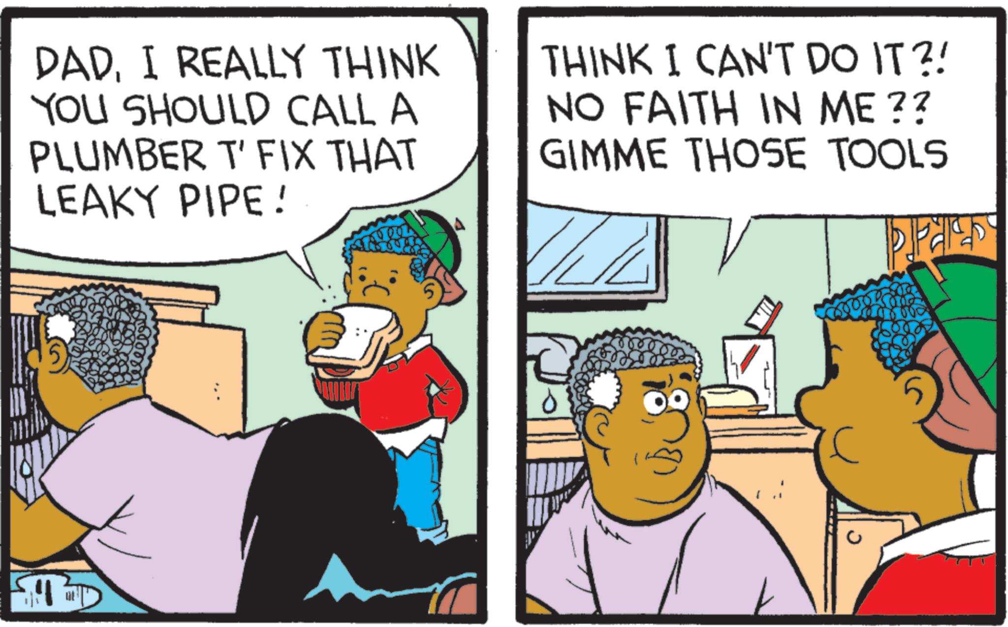 Fiction OCR: DADI REALLY THINK YOU SHOULD CALL A PLUMBER T' FIX THAT LEAKY PIPE! THINK I CAN'T DO IT?! NO FAITH IN ME?? GIMME THOSE TOOLS PA DADI REALLY THINK YOU SHOULD CALL A PLUMBER T ' FIX THAT LEAKY PIPE ! THINK I CAN'T DO IT ?! NO FAITH IN ME ?? GIMME THOSE TOOLS PA