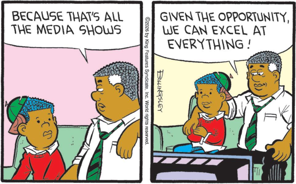 Animation OCR: BECAUSE THAT'S ALL THE MEDIA SHOWS GIVEN THE OPPORTUNITYWE CAN EXCEL AT EVERYTHING! BILLINGSLEY ©2026 by King Features SyndicateInc. World rights reserved. 5 BECAUSE THAT'S ALL THE MEDIA SHOWS GIVEN THE OPPORTUNITYWE CAN EXCEL AT EVERYTHING ! BILLINGSLEY © 2026 by King Features SyndicateInc. World rights reserved . 5