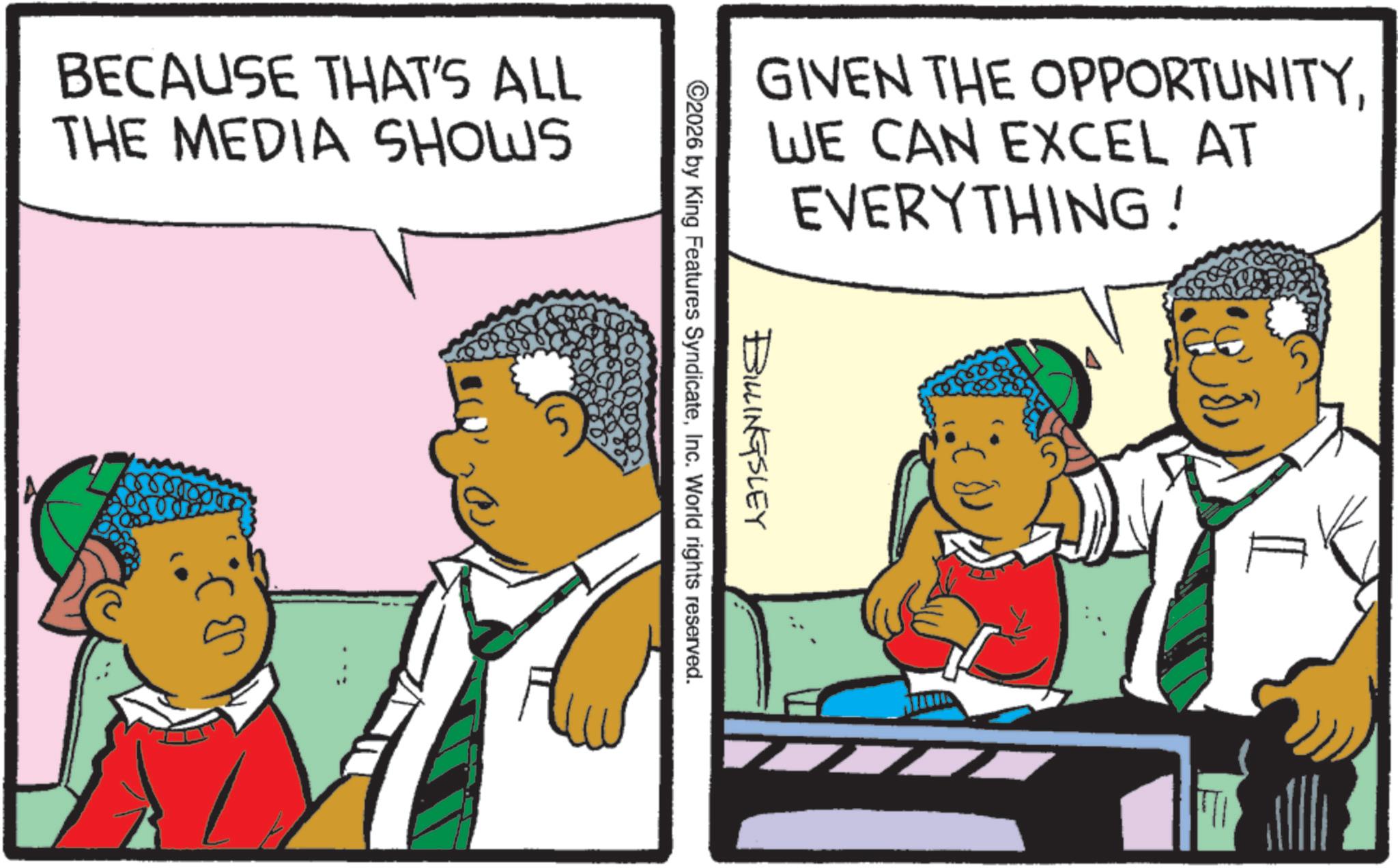 Animation OCR: BECAUSE THAT'S ALL THE MEDIA SHOWS GIVEN THE OPPORTUNITYWE CAN EXCEL AT EVERYTHING! BILLINGSLEY ©2026 by King Features SyndicateInc. World rights reserved. 5 BECAUSE THAT'S ALL THE MEDIA SHOWS GIVEN THE OPPORTUNITYWE CAN EXCEL AT EVERYTHING ! BILLINGSLEY © 2026 by King Features SyndicateInc. World rights reserved . 5