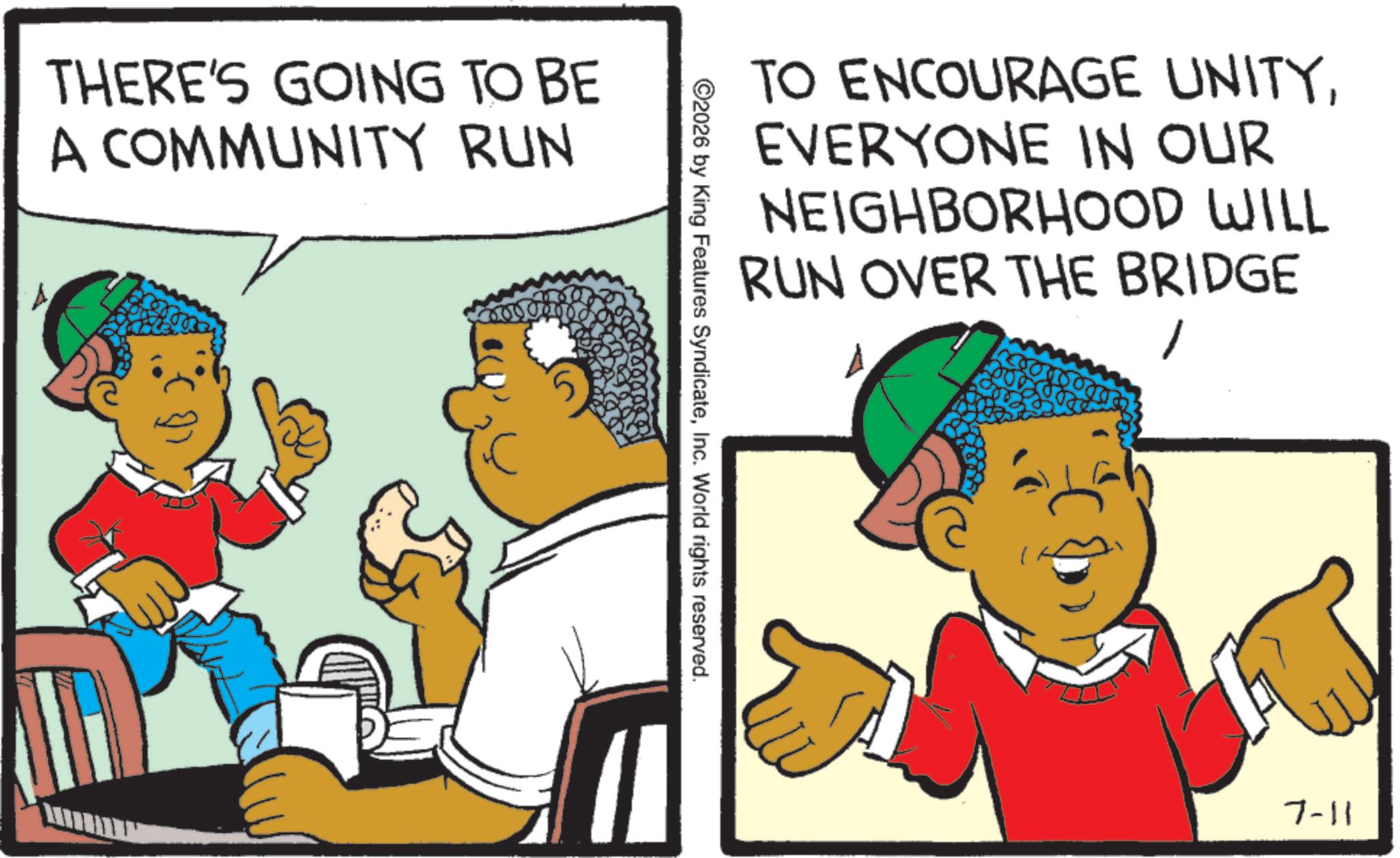 Fiction OCR: THERE'S GOING TO BE A COMMUNITY RUN TO ENCOURAGE UNITYEVERYONE IN OUR NEIGHBORHOOD WILL RUN OVER THE BRIDGE 2026 by King Features SyndicateInc. World rights reserved. 7-11 THERE'S GOING TO BE A COMMUNITY RUN TO ENCOURAGE UNITYEVERYONE IN OUR NEIGHBORHOOD WILL RUN OVER THE BRIDGE 2026 by King Features SyndicateInc. World rights reserved . 7-11
