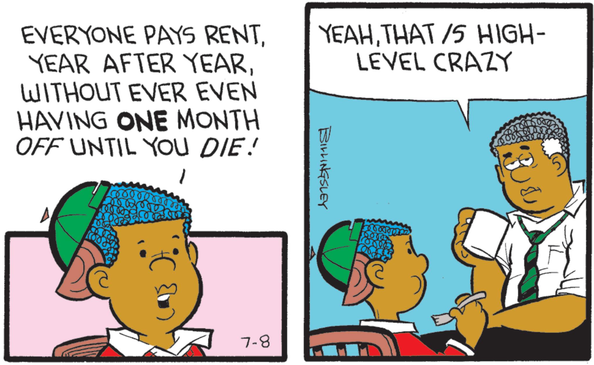 Animated cartoon OCR: EVERYONE PAYS RENTWITHOUT EVER EVEN HAVING ONE MONTH OFF UNTIL YOU DIE! YEAHTHAT/S HIGH- LEVEL CRAZY BILLINGSLEY 7-8 EVERYONE PAYS RENTYEAR AFTER YEARWITHOUT EVER EVEN HAVING ONE MONTH OFF UNTIL YOU DIE ! YEAHTHAT / S HIGH- LEVEL CRAZY BILLINGSLEY 7-8
