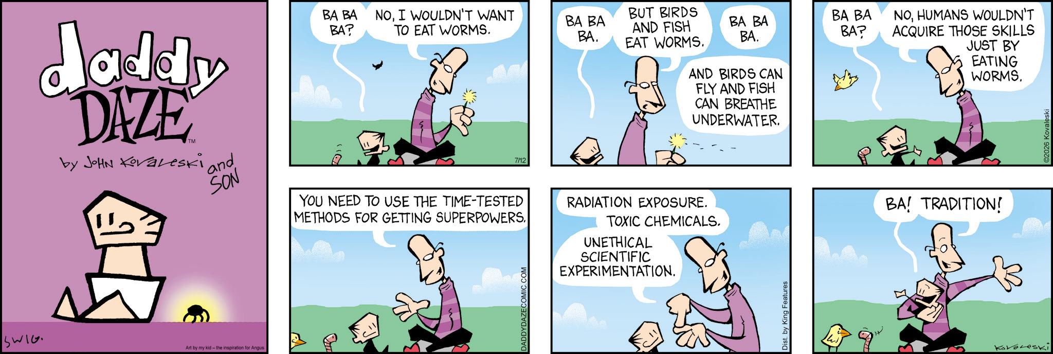 Publication OCR: daddy DAZE by John Koraleski and SON BA BA NOI WOULDN'T WANT BA? TO EAT WORMS. 7/12 YOU NEED TO USE THE TIME-TESTED METHODS FOR GETTING SUPERPOWERS. SWIG Art by my kid - the inspiration Angus DADDYDAZECOMIC.COM BUT BIRDS BA BA BA. AND FISH EAT WORMS. BA BA BA. BA BA BA? RADIATION EXPOSURE. AND BIRDS CAN FLY AND FISH CAN BREATHE UNDERWATER. TOXIC CHEMICALS. UNETHICAL SCIENTIFIC EXPERIMENTATION. Dist. by King Features NOHUMANS WOULDN'T ACQUIRE THOSE SKILLS JUST BY EATING WORMS. BA! TRADITION! KatesKi daddy DAZE by John Koraleski and SON BA BA NOI WOULDN'T WANT BA ? TO EAT WORMS . 7/12 YOU NEED TO USE THE TIME - TESTED METHODS FOR GETTING SUPERPOWERS . SWIG Art by my kid - the inspiration Angus DADDYDAZECOMIC.COM BUT BIRDS BA BA BA . AND FISH EAT WORMS . BA BA BA . BA BA BA ? RADIATION EXPOSURE . AND BIRDS CAN FLY AND FISH CAN BREATHE UNDERWATER . TOXIC CHEMICALS . UNETHICAL SCIENTIFIC EXPERIMENTATION . Dist . by King Features NOHUMANS WOULDN'T ACQUIRE THOSE SKILLS JUST BY EATING WORMS . BA ! TRADITION ! KatesKi