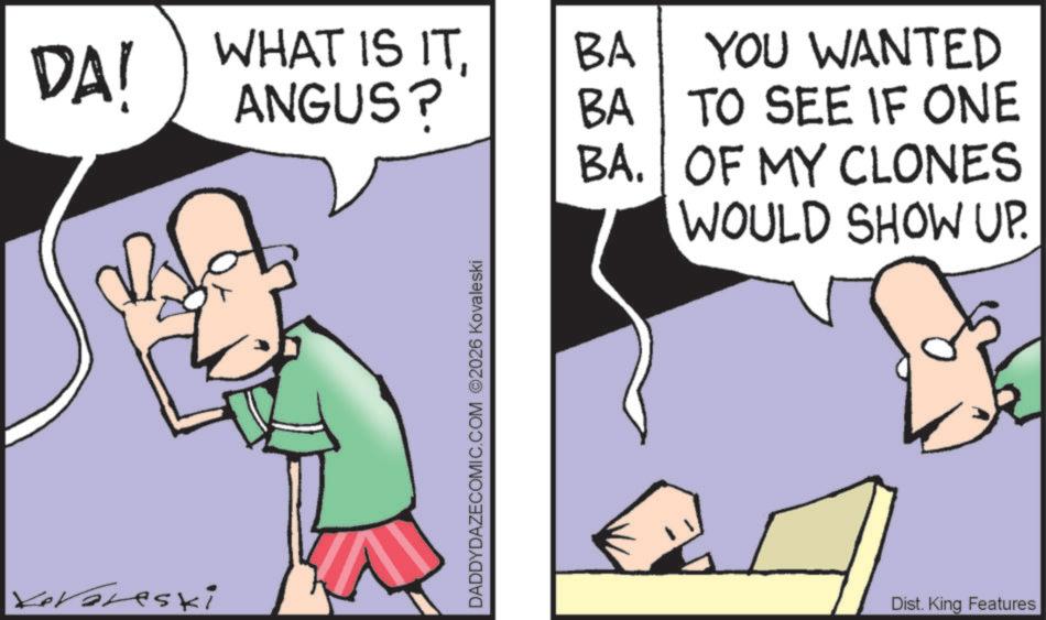 Photo caption OCR: DA! WHAT IS ITANGUS? BA YOU WANTED BA TO SEE IF ONE BA. OF MY CLONES WOULD SHOW UP. Kevoreski DADDYDAZECOMIC.COM 2026 Kovaleski Dist. King Features DA ! WHAT IS ITANGUS ? BA YOU WANTED BA TO SEE IF ONE BA . OF MY CLONES WOULD SHOW UP . Kevoreski DADDYDAZECOMIC.COM 2026 Kovaleski Dist . King Features