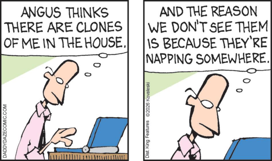 Jaw OCR: DADDYDAZECOMIC.COM 0 0 ANGUS THINKS THERE ARE CLONES OF ME IN THE HOUSE. AND THE REASON WE DON'T SEE THEM IS BECAUSE THEY'RE NAPPING SOMEWHERE. Dist. King Features 2026 Kovaleski DADDYDAZECOMIC.COM 0 0 ANGUS THINKS THERE ARE CLONES OF ME IN THE HOUSE . AND THE REASON WE DON'T SEE THEM IS BECAUSE THEY'RE NAPPING SOMEWHERE . Dist . King Features 2026 Kovaleski