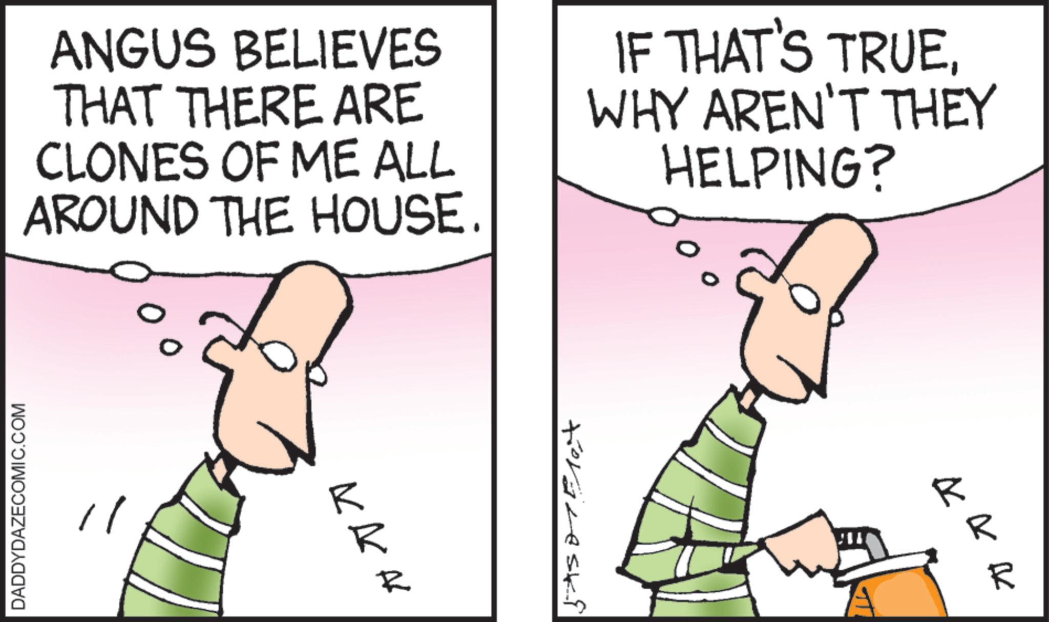 Fiction OCR: ANGUS BELIEVES THAT THERE ARE CLONES OF ME ALL AROUND THE HOUSE. IF THAT'S TRUEWHY AREN'T THEY HELPING? DADDYDAZECOMIC.COM 0 travesk ???? kkk ANGUS BELIEVES THAT THERE ARE CLONES OF ME ALL AROUND THE HOUSE . IF THAT'S TRUEWHY AREN'T THEY HELPING ? DADDYDAZECOMIC.COM 0 travesk ???? kkk