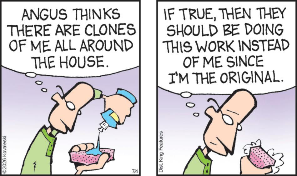 Pleased OCR: ©2026 Kovaleski ANGUS THINKS THERE ARE CLONES OF ME ALL AROUND THE HOUSE. IF TRUETHEN THEY SHOULD BE DOING THIS WORK INSTEAD OF ME SINCE I'M THE ORIGINAL. 7/4 Dist. King Features © 2026 Kovaleski ANGUS THINKS THERE ARE CLONES OF ME ALL AROUND THE HOUSE . IF TRUETHEN THEY SHOULD BE DOING THIS WORK INSTEAD OF ME SINCE I'M THE ORIGINAL . 7/4 Dist . King Features