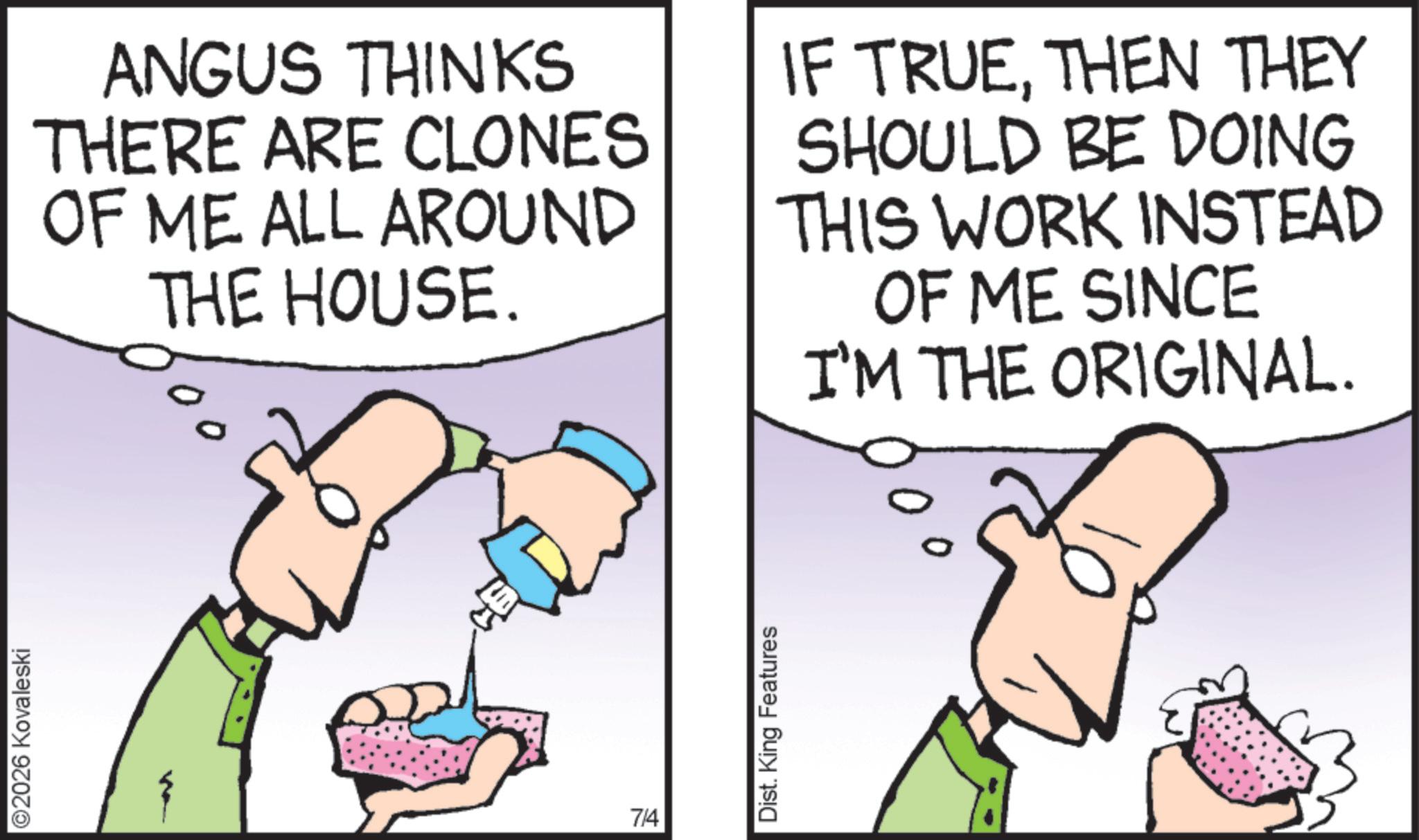 Pleased OCR: ©2026 Kovaleski ANGUS THINKS THERE ARE CLONES OF ME ALL AROUND THE HOUSE. IF TRUETHEN THEY SHOULD BE DOING THIS WORK INSTEAD OF ME SINCE I'M THE ORIGINAL. 7/4 Dist. King Features © 2026 Kovaleski ANGUS THINKS THERE ARE CLONES OF ME ALL AROUND THE HOUSE . IF TRUETHEN THEY SHOULD BE DOING THIS WORK INSTEAD OF ME SINCE I'M THE ORIGINAL . 7/4 Dist . King Features