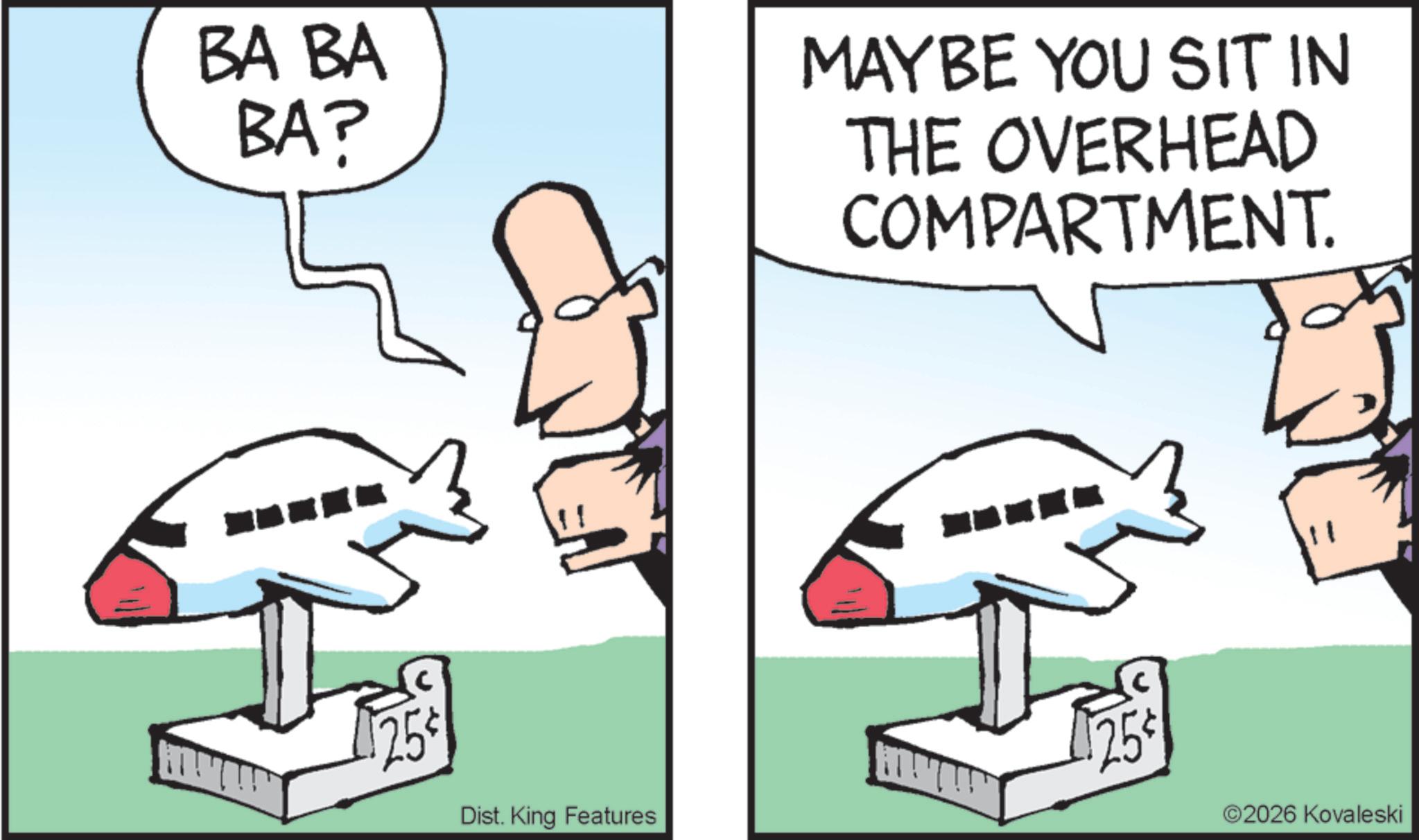 Flight OCR: BA BA BA? MAYBE YOU SIT IN THE OVERHEAD COMPARTMENT. 25 25¢ Dist. King Features 2026 Kovaleski BA BA BA ? MAYBE YOU SIT IN THE OVERHEAD COMPARTMENT . 25 25 ¢ Dist . King Features 2026 Kovaleski