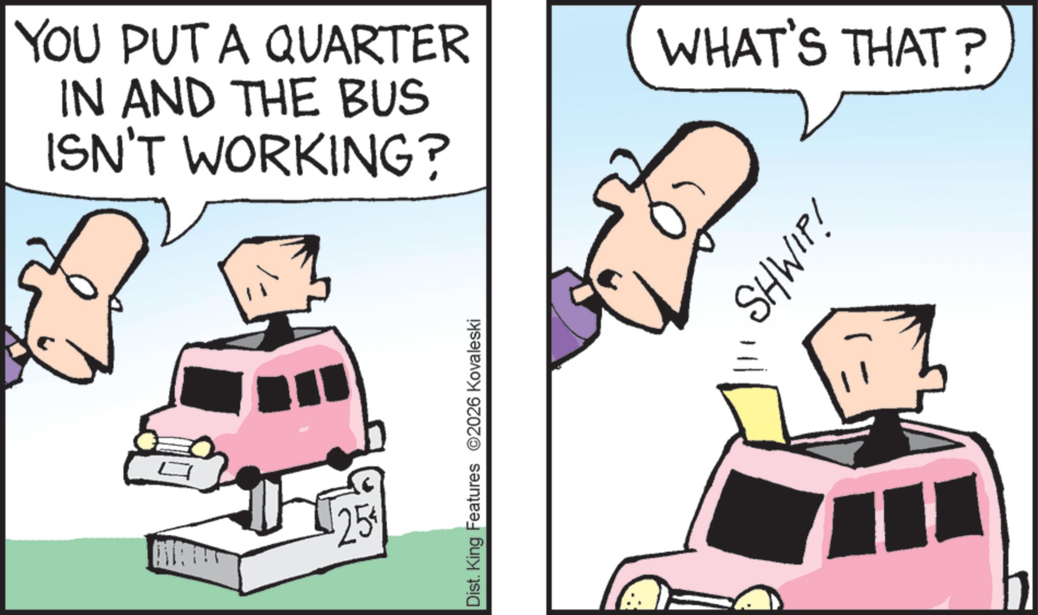 Kit car OCR: ??????? $25 YOU PUT A QUARTER IN AND THE BUS ISN'T WORKING? WHAT'S THAT? Dist. King Features 2026 Kovaleski SHWIP! ??????? $ 25 YOU PUT A QUARTER IN AND THE BUS ISN'T WORKING ? WHAT'S THAT ? Dist . King Features 2026 Kovaleski SHWIP !