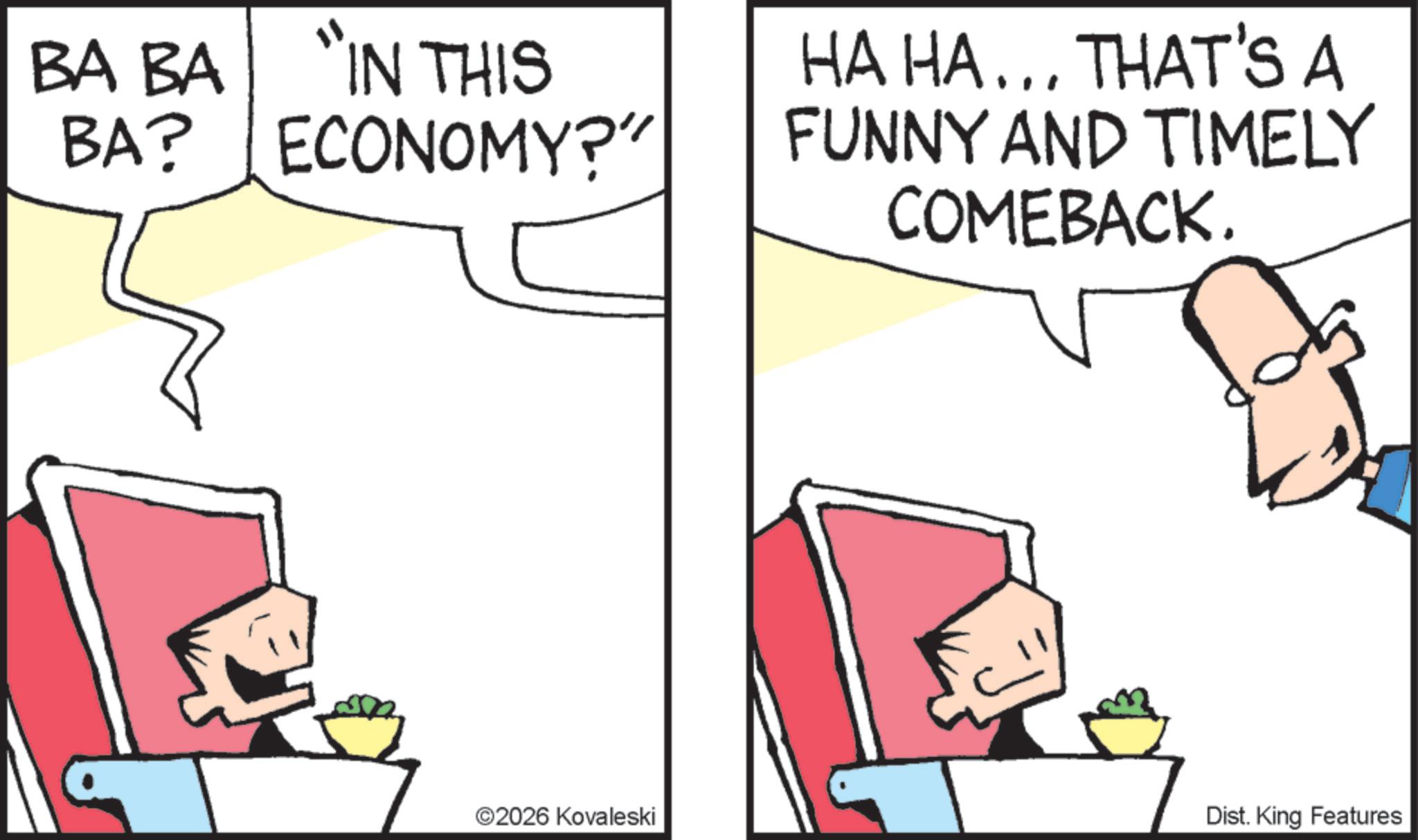 Comics OCR: BA BA "IN THIS BA? ECONOMY?" ©2026 Kovaleski HA HA... THAT'S A FUNNY AND TIMELY COMEBACK. Dist. King Features BA BA " IN THIS BA ? ECONOMY ? " © 2026 Kovaleski HA HA ... THAT'S A FUNNY AND TIMELY COMEBACK . Dist . King Features