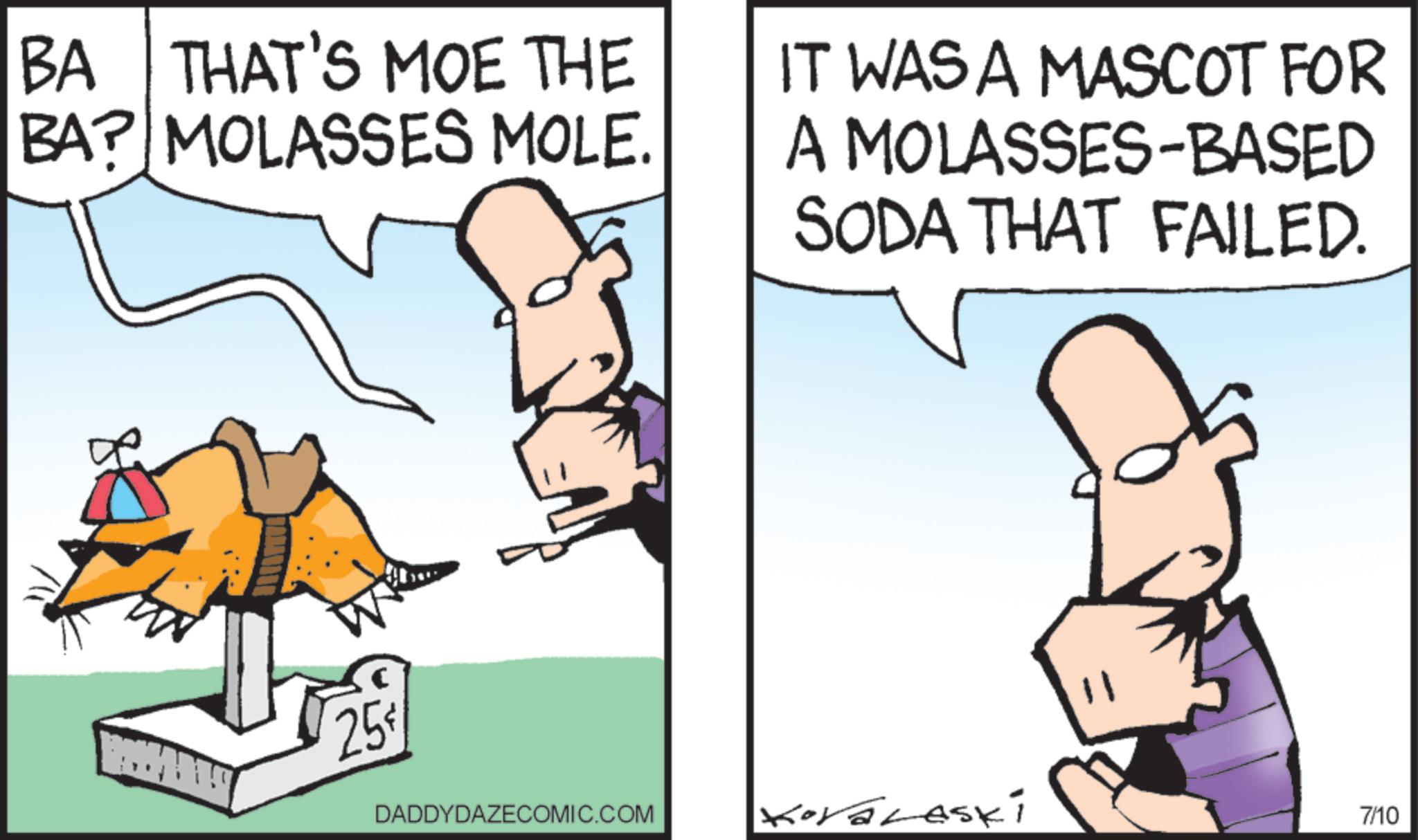 Animated cartoon OCR: BA THAT'S MOE THE BA? MOLASSES MOLE. IT WAS A MASCOT FOR A MOLASSES-BASED SODA THAT FAILED. 25 DADDYDAZECOMIC.COM Koralaski 7/10 BA THAT'S MOE THE BA ? MOLASSES MOLE . IT WAS A MASCOT FOR A MOLASSES - BASED SODA THAT FAILED . 25 DADDYDAZECOMIC.COM Koralaski 7/10
