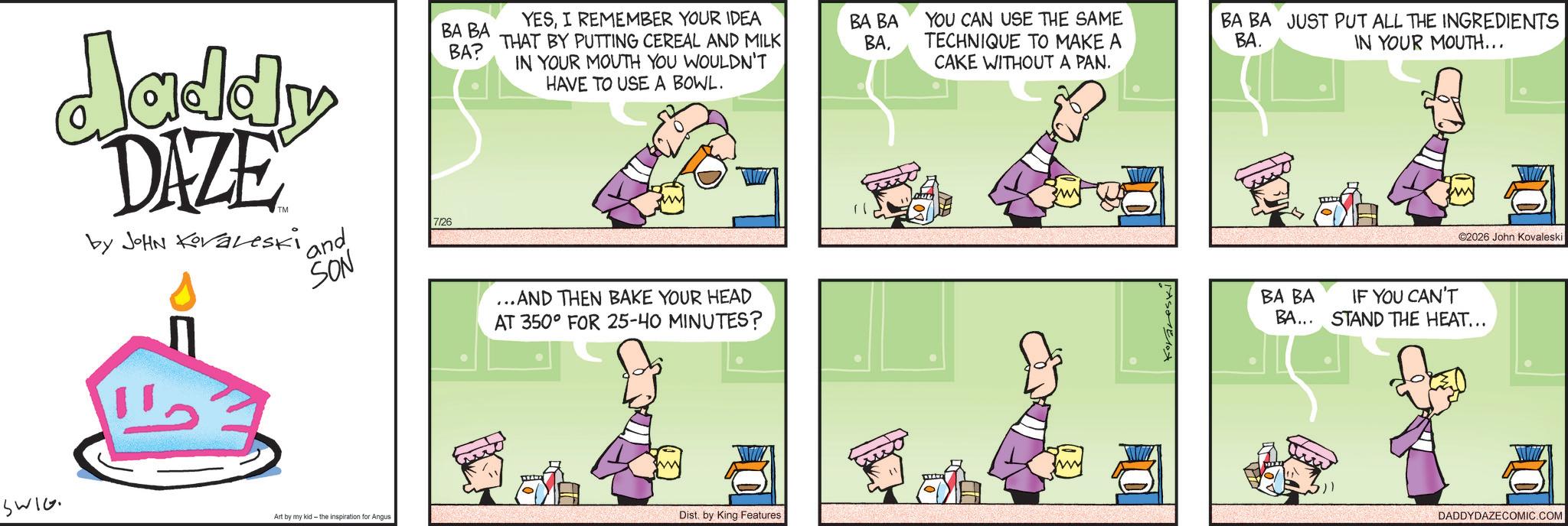 Comic book OCR: Jaddy DAZE by JOHN Koraleski ' and SON 7/26 BA BA BA? YESI REMEMBER YOUR IDEA THAT BY PUTTING CEREAL AND MILK IN YOUR MOUTH YOU WOULDN'T HAVE TO USE A BOWL. BA BA BAYOU CAN USE THE SAME TECHNIQUE TO MAKE A CAKE WITHOUT A PAN. BA BA JUST PUT ALL THE INGREDIENTS BA. IN YOUR MOUTH... ...AND THEN BAKE YOUR HEAD AT 350° FOR 25-40 MINUTES? SWIG Art by my kid- the inspiration for Angus Dist. by King Features 2026 John Kovaleski BA BA IF YOU CAN'T BA... STAND THE HEAT... DADDYDAZECOMIC.COM Jaddy DAZE by JOHN Koraleski ' and SON 7/26 BA BA BA ? YESI REMEMBER YOUR IDEA THAT BY PUTTING CEREAL AND MILK IN YOUR MOUTH YOU WOULDN'T HAVE TO USE A BOWL . BA BA BAYOU CAN USE THE SAME TECHNIQUE TO MAKE A CAKE WITHOUT A PAN . BA BA JUST PUT ALL THE INGREDIENTS BA . IN YOUR MOUTH ... ... AND THEN BAKE YOUR HEAD AT 350 ° FOR 25-40 MINUTES ? SWIG Art by my kid- the inspiration for Angus Dist . by King Features 2026 John Kovaleski BA BA IF YOU CAN'T BA ... STAND THE HEAT ... DADDYDAZECOMIC.COM