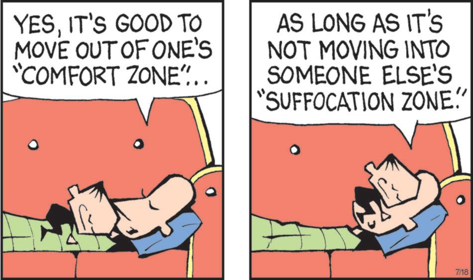 Graphics OCR: YESIT'S GOOD TO MOVE OUT OF ONE'S "COMFORT ZONE"... AS LONG AS IT'S NOT MOVING INTO SOMEONE ELSE'S "SUFFOCATION ZONE." 7/18 YESIT'S GOOD TO MOVE OUT OF ONE'S " COMFORT ZONE " ... AS LONG AS IT'S NOT MOVING INTO SOMEONE ELSE'S " SUFFOCATION ZONE . " 7/18