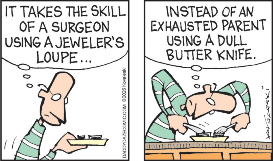 Cartoon OCR: IT TAKES THE SKILL OF A SURGEON USING A JEWELER'S LOUPE... 00 INSTEAD OF AN EXHAUSTED PARENT USING A DULL DADDYDAZECOMIC.COM 2026 Kovaleski BUTTER KNIFE. Iasone 10X IT TAKES THE SKILL OF A SURGEON USING A JEWELER'S LOUPE ... 00 INSTEAD OF AN EXHAUSTED PARENT USING A DULL DADDYDAZECOMIC.COM 2026 Kovaleski BUTTER KNIFE . Iasone 10X