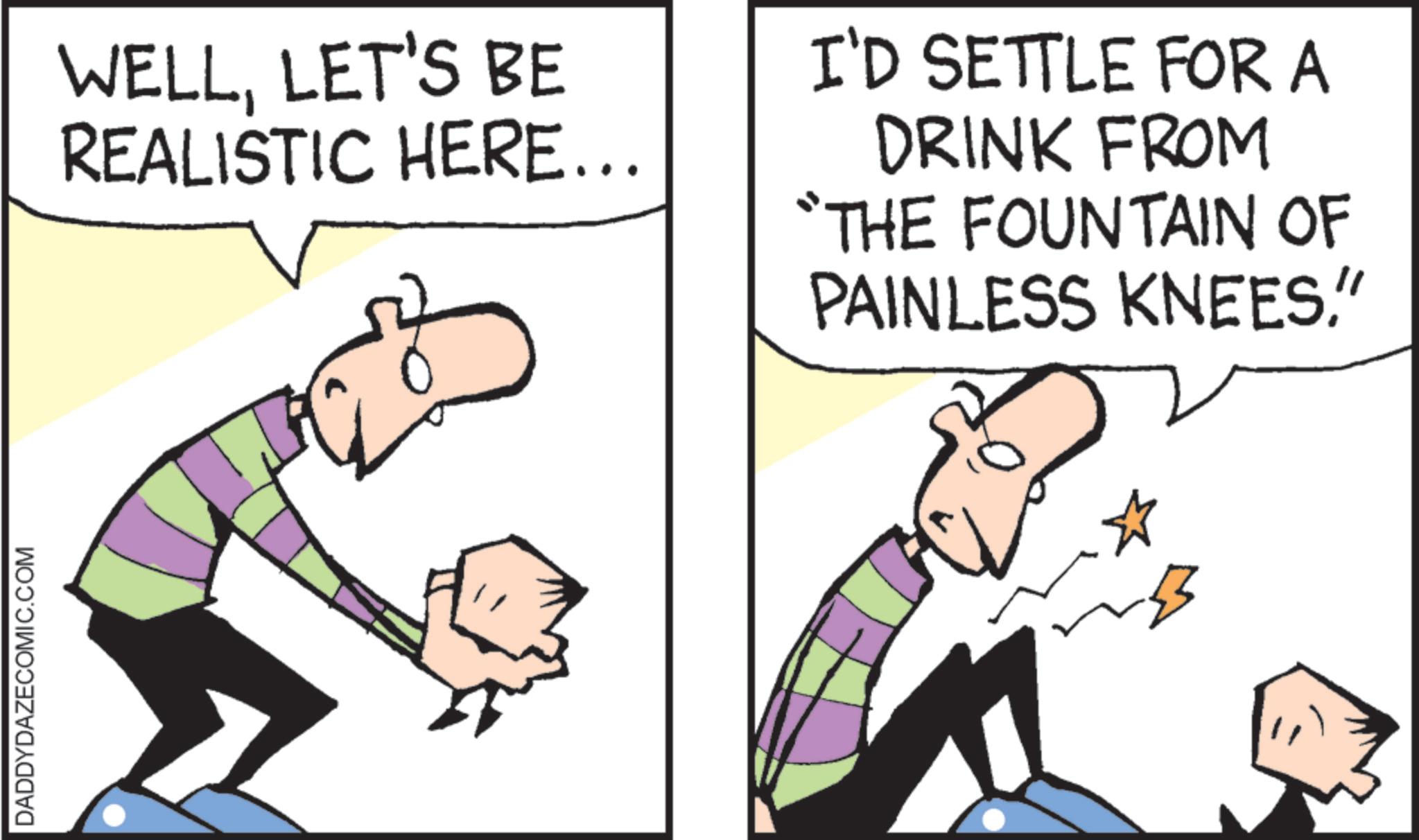 Animation OCR: DADDYDAZECOMIC.COM WELLLET'S BE REALISTIC HERE... I'D SETTLE FOR A DRINK FROM “THE FOUNTAIN OF PAINLESS KNEES" B DADDYDAZECOMIC.COM WELLLET'S BE REALISTIC HERE ... I'D SETTLE FOR A DRINK FROM “ THE FOUNTAIN OF PAINLESS KNEES" B
