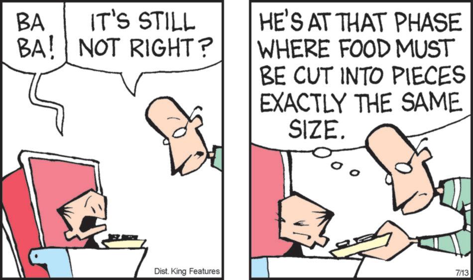 Graphics OCR: BA IT'S STILL BA! NOT RIGHT? HE'S AT THAT PHASE WHERE FOOD MUST BE CUT INTO PIECES EXACTLY THE SAME SIZE. Dist. King Features 7/13 BA IT'S STILL BA ! NOT RIGHT ? HE'S AT THAT PHASE WHERE FOOD MUST BE CUT INTO PIECES EXACTLY THE SAME SIZE . Dist . King Features 7/13